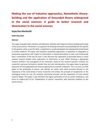 1
Making the use of Inductive approaches, Nomothetic theory-
building and the application of Grounded theory widespread
in the social sciences: A guide to better research and
theorization in the social sciences
Sujay Rao Mandavilli
IJISRT May 2023
Abstract
This paper evaluates both inductive and deductive methods with respect to theory building particularly
in the social sciences. The former is an approach for drawing conclusions by proceeding from the specific
to the general, while as per the latter, a hypothesis is usually developed and subsequently tested based
on further evidence. This paper also evaluates nomothetic approaches in opposition to idiographic or
stand-alone approaches with respect to theorization or theory-formulation as well, and recommends
that a combination of the two be used. It also discusses the application of grounded theory in social
sciences research besides other approaches to theorization as well. While choosing a appropriate
research method is the prerogative of the researcher, based on the research question involved, the
researcher’s personal inclinations, besides time and cost considerations, this paper hopes to generate
awareness of more globalized and inclusive approaches to scientific endeavour. This is as such, our fifth
paper on the philosophy of science, and extends our earlier work which primarily focused on the
importance of the social duties of every researcher and scholar, the principle of exceptionism or the
sociological ninety ten rule, the certainty uncertainty principle, and the importance of cross-cultural
research design. This paper is also therefore the logical culmination of all our earlier endeavours, and
forms an integral part of our “Globalization of science” movement, with particular emphasis on the
social sciences.
 