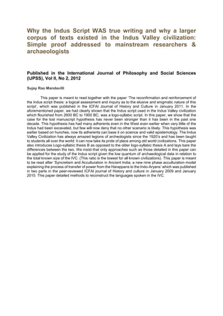 Why the Indus Script WAS true writing and why a larger
corpus of texts existed in the Indus Valley civilization:
Simple proof addressed to mainstream researchers &
archaeologists
Published in the International Journal of Philosophy and Social Sciences
(IJPSS), Vol II, No 2, 2012
Sujay Rao Mandavilli
This paper is meant to read together with the paper ‘The reconfirmation and reinforcement of
the Indus script thesis: a logical assessment and inquiry as to the elusive and enigmatic nature of this
script‘, which was published in the ICFAI Journal of History and Culture in January 2011. In the
aforementioned paper, we had clearly shown that the Indus script used in the Indus Valley civilization
which flourished from 2600 BC to 1900 BC, was a logo-syllabic script. In this paper, we show that the
case for the lost manuscript hypothesis has never been stronger than it has been in the past one
decade. This hypothesis has had many adherents even in the West even earlier when very little of the
Indus had been excavated, but few will now deny that no other scenario is likely. This hypothesis was
earlier based on hunches, now its adherents can base it on science and valid epistemology. The Indus
Valley Civilization has always amazed legions of archeologists since the 1920’s and has been taught
to students all over the world: it can now take its pride of place among old world civilizations. This paper
also introduces Logo-syllabic thesis B as opposed to the older logo-syllabic thesis A and lays bare the
differences between the two. We insist that only approaches such as those detailed in this paper can
be applied for the study of the Indus script given the low quantum of archaeological data in relation to
the total known size of the IVC. (This ratio is the lowest for all known civilizations). This paper is meant
to be read after ‘Syncretism and Acculturation in Ancient India; a new nine phase acculturation model
explaining the process of transfer of power from the Harappans to the Indo-Aryans’ which was published
in two parts in the peer-reviewed ICFAI journal of History and culture in January 2009 and January
2010. This paper detailed methods to reconstruct the languages spoken in the IVC.
 