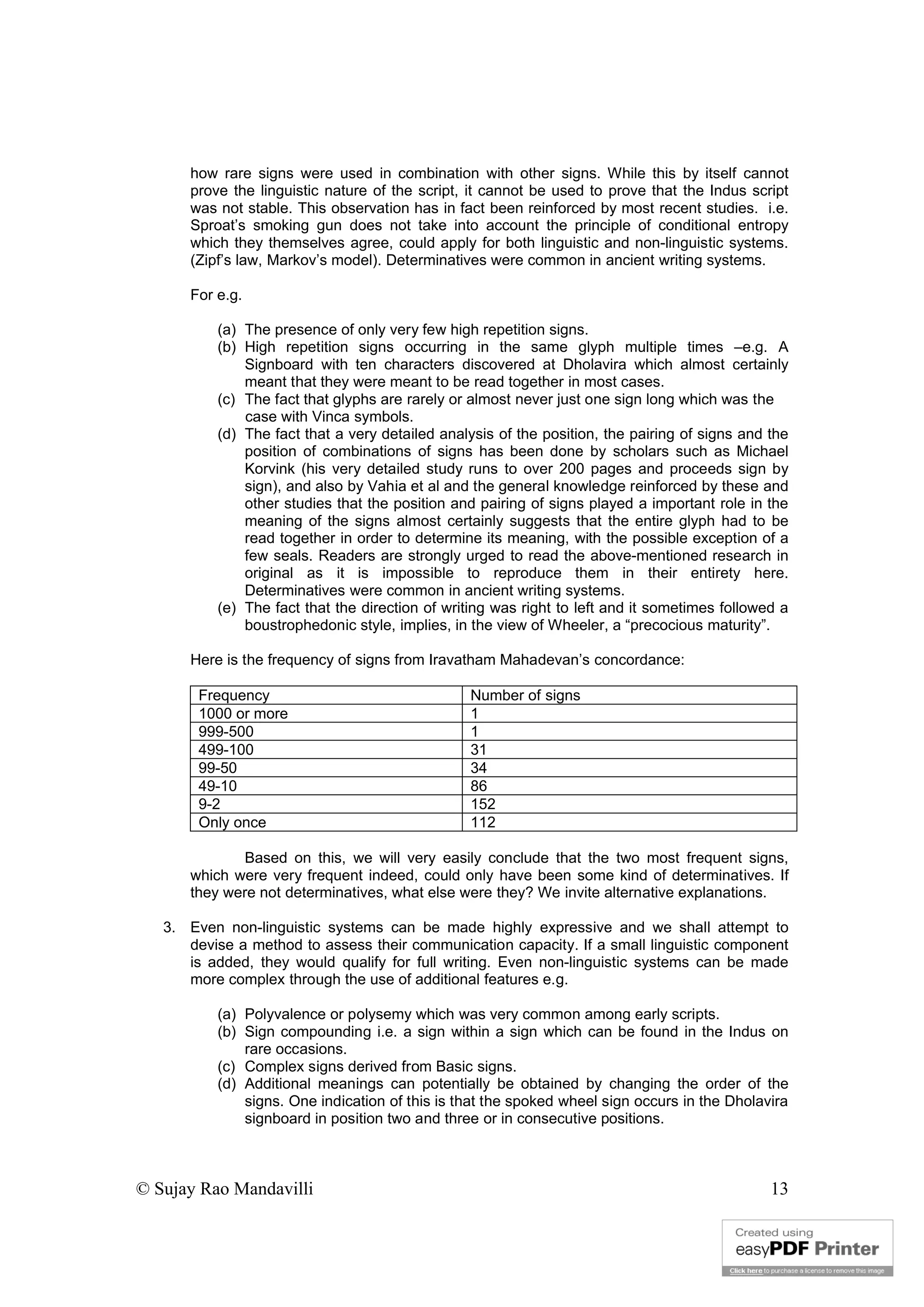 © Sujay Rao Mandavilli 13
how rare signs were used in combination with other signs. While this by itself cannot
prove the linguistic nature of the script, it cannot be used to prove that the Indus script
was not stable. This observation has in fact been reinforced by most recent studies. i.e.
Sproat’s smoking gun does not take into account the principle of conditional entropy
which they themselves agree, could apply for both linguistic and non-linguistic systems.
(Zipf’s law, Markov’s model). Determinatives were common in ancient writing systems.
For e.g.
(a) The presence of only very few high repetition signs.
(b) High repetition signs occurring in the same glyph multiple times –e.g. A
Signboard with ten characters discovered at Dholavira which almost certainly
meant that they were meant to be read together in most cases.
(c) The fact that glyphs are rarely or almost never just one sign long which was the
case with Vinca symbols.
(d) The fact that a very detailed analysis of the position, the pairing of signs and the
position of combinations of signs has been done by scholars such as Michael
Korvink (his very detailed study runs to over 200 pages and proceeds sign by
sign), and also by Vahia et al and the general knowledge reinforced by these and
other studies that the position and pairing of signs played a important role in the
meaning of the signs almost certainly suggests that the entire glyph had to be
read together in order to determine its meaning, with the possible exception of a
few seals. Readers are strongly urged to read the above-mentioned research in
original as it is impossible to reproduce them in their entirety here.
Determinatives were common in ancient writing systems.
(e) The fact that the direction of writing was right to left and it sometimes followed a
boustrophedonic style, implies, in the view of Wheeler, a “precocious maturity”.
Here is the frequency of signs from Iravatham Mahadevan’s concordance:
Frequency Number of signs
1000 or more 1
999-500 1
499-100 31
99-50 34
49-10 86
9-2 152
Only once 112
Based on this, we will very easily conclude that the two most frequent signs,
which were very frequent indeed, could only have been some kind of determinatives. If
they were not determinatives, what else were they? We invite alternative explanations.
3. Even non-linguistic systems can be made highly expressive and we shall attempt to
devise a method to assess their communication capacity. If a small linguistic component
is added, they would qualify for full writing. Even non-linguistic systems can be made
more complex through the use of additional features e.g.
(a) Polyvalence or polysemy which was very common among early scripts.
(b) Sign compounding i.e. a sign within a sign which can be found in the Indus on
rare occasions.
(c) Complex signs derived from Basic signs.
(d) Additional meanings can potentially be obtained by changing the order of the
signs. One indication of this is that the spoked wheel sign occurs in the Dholavira
signboard in position two and three or in consecutive positions.
 