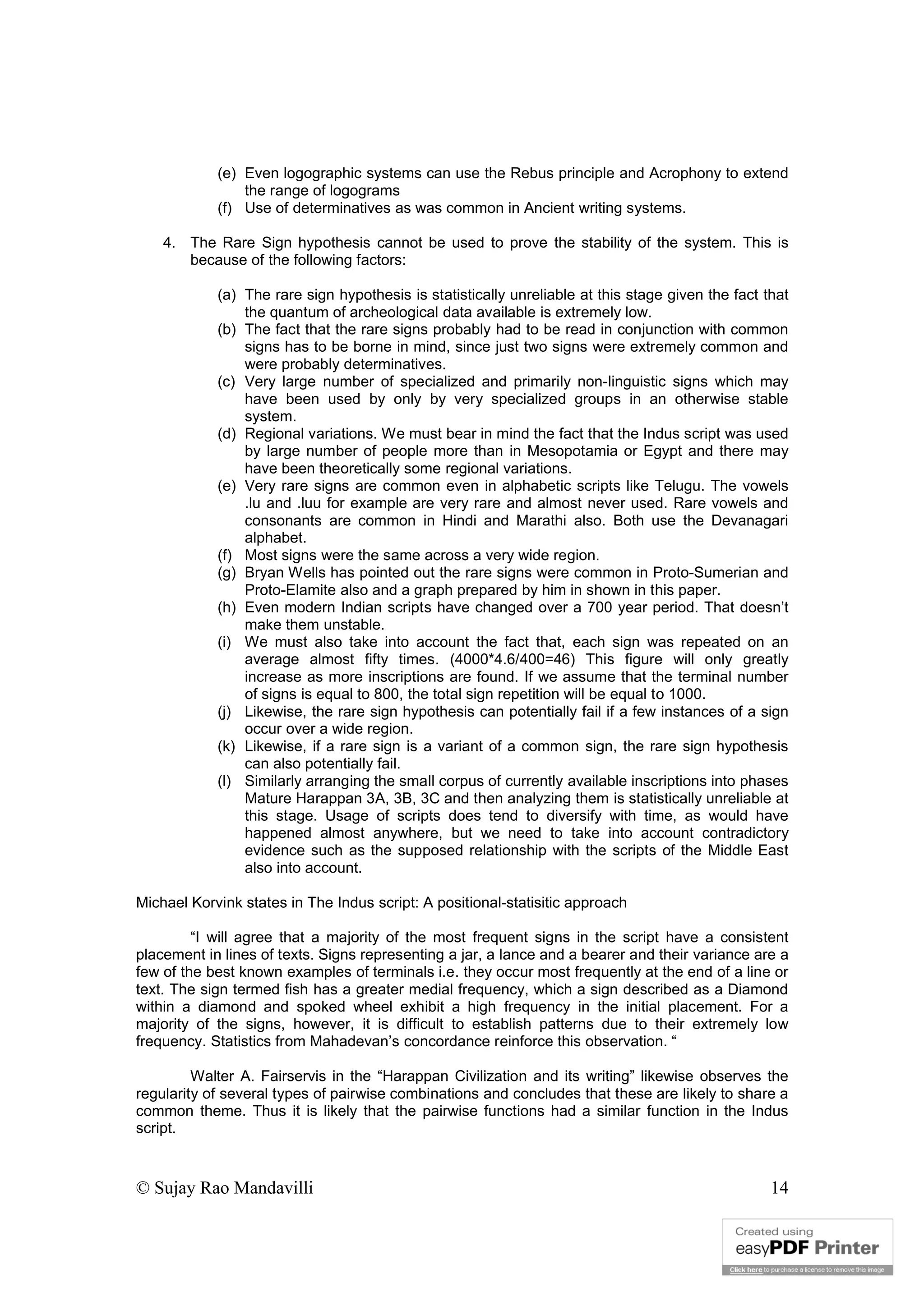 © Sujay Rao Mandavilli 14
(e) Even logographic systems can use the Rebus principle and Acrophony to extend
the range of logograms
(f) Use of determinatives as was common in Ancient writing systems.
4. The Rare Sign hypothesis cannot be used to prove the stability of the system. This is
because of the following factors:
(a) The rare sign hypothesis is statistically unreliable at this stage given the fact that
the quantum of archeological data available is extremely low.
(b) The fact that the rare signs probably had to be read in conjunction with common
signs has to be borne in mind, since just two signs were extremely common and
were probably determinatives.
(c) Very large number of specialized and primarily non-linguistic signs which may
have been used by only by very specialized groups in an otherwise stable
system.
(d) Regional variations. We must bear in mind the fact that the Indus script was used
by large number of people more than in Mesopotamia or Egypt and there may
have been theoretically some regional variations.
(e) Very rare signs are common even in alphabetic scripts like Telugu. The vowels
.lu and .luu for example are very rare and almost never used. Rare vowels and
consonants are common in Hindi and Marathi also. Both use the Devanagari
alphabet.
(f) Most signs were the same across a very wide region.
(g) Bryan Wells has pointed out the rare signs were common in Proto-Sumerian and
Proto-Elamite also and a graph prepared by him in shown in this paper.
(h) Even modern Indian scripts have changed over a 700 year period. That doesn’t
make them unstable.
(i) We must also take into account the fact that, each sign was repeated on an
average almost fifty times. (4000*4.6/400=46) This figure will only greatly
increase as more inscriptions are found. If we assume that the terminal number
of signs is equal to 800, the total sign repetition will be equal to 1000.
(j) Likewise, the rare sign hypothesis can potentially fail if a few instances of a sign
occur over a wide region.
(k) Likewise, if a rare sign is a variant of a common sign, the rare sign hypothesis
can also potentially fail.
(l) Similarly arranging the small corpus of currently available inscriptions into phases
Mature Harappan 3A, 3B, 3C and then analyzing them is statistically unreliable at
this stage. Usage of scripts does tend to diversify with time, as would have
happened almost anywhere, but we need to take into account contradictory
evidence such as the supposed relationship with the scripts of the Middle East
also into account.
Michael Korvink states in The Indus script: A positional-statisitic approach
“I will agree that a majority of the most frequent signs in the script have a consistent
placement in lines of texts. Signs representing a jar, a lance and a bearer and their variance are a
few of the best known examples of terminals i.e. they occur most frequently at the end of a line or
text. The sign termed fish has a greater medial frequency, which a sign described as a Diamond
within a diamond and spoked wheel exhibit a high frequency in the initial placement. For a
majority of the signs, however, it is difficult to establish patterns due to their extremely low
frequency. Statistics from Mahadevan’s concordance reinforce this observation. “
Walter A. Fairservis in the “Harappan Civilization and its writing” likewise observes the
regularity of several types of pairwise combinations and concludes that these are likely to share a
common theme. Thus it is likely that the pairwise functions had a similar function in the Indus
script.
 