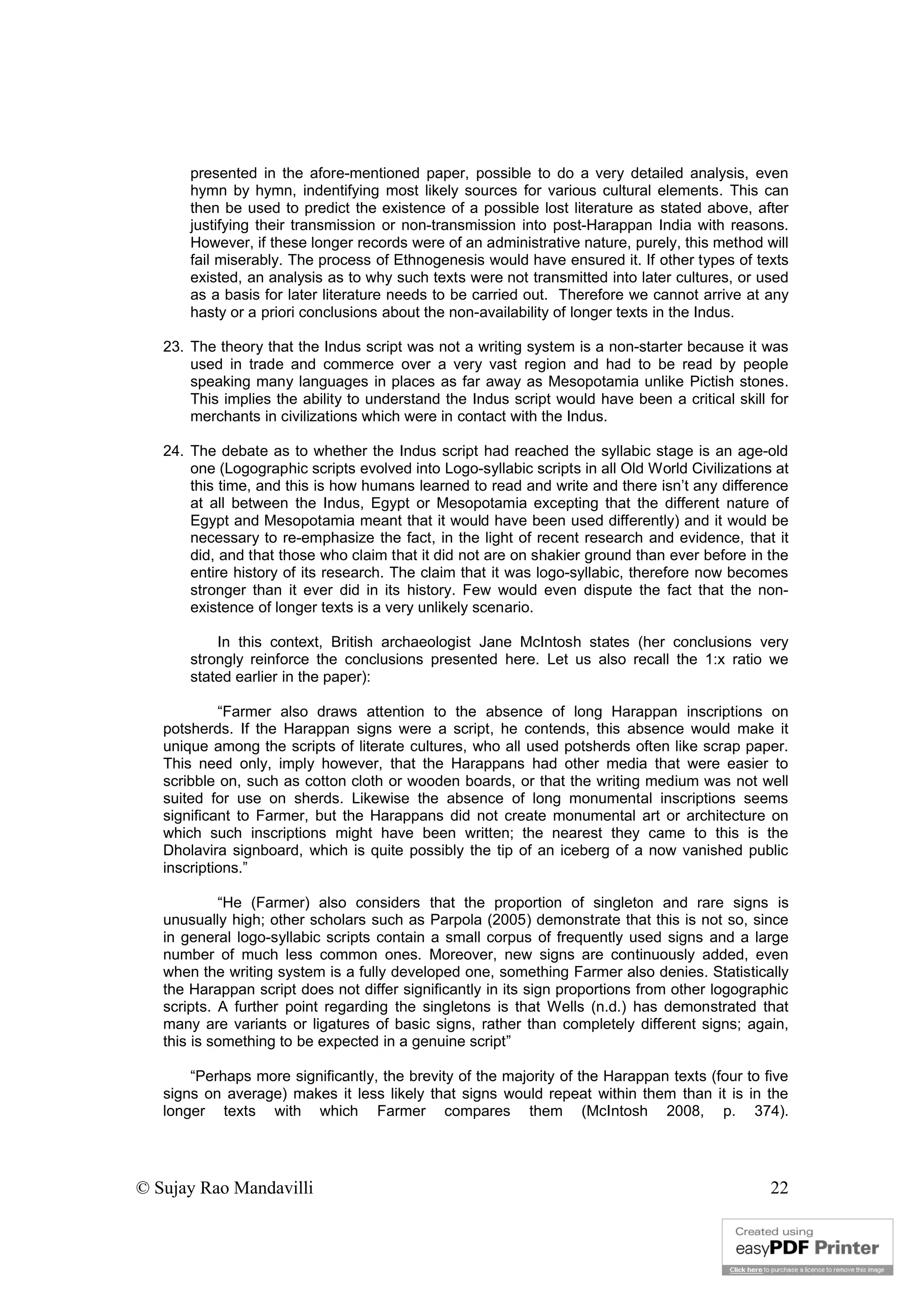 © Sujay Rao Mandavilli 22
presented in the afore-mentioned paper, possible to do a very detailed analysis, even
hymn by hymn, indentifying most likely sources for various cultural elements. This can
then be used to predict the existence of a possible lost literature as stated above, after
justifying their transmission or non-transmission into post-Harappan India with reasons.
However, if these longer records were of an administrative nature, purely, this method will
fail miserably. The process of Ethnogenesis would have ensured it. If other types of texts
existed, an analysis as to why such texts were not transmitted into later cultures, or used
as a basis for later literature needs to be carried out. Therefore we cannot arrive at any
hasty or a priori conclusions about the non-availability of longer texts in the Indus.
23. The theory that the Indus script was not a writing system is a non-starter because it was
used in trade and commerce over a very vast region and had to be read by people
speaking many languages in places as far away as Mesopotamia unlike Pictish stones.
This implies the ability to understand the Indus script would have been a critical skill for
merchants in civilizations which were in contact with the Indus.
24. The debate as to whether the Indus script had reached the syllabic stage is an age-old
one (Logographic scripts evolved into Logo-syllabic scripts in all Old World Civilizations at
this time, and this is how humans learned to read and write and there isn’t any difference
at all between the Indus, Egypt or Mesopotamia excepting that the different nature of
Egypt and Mesopotamia meant that it would have been used differently) and it would be
necessary to re-emphasize the fact, in the light of recent research and evidence, that it
did, and that those who claim that it did not are on shakier ground than ever before in the
entire history of its research. The claim that it was logo-syllabic, therefore now becomes
stronger than it ever did in its history. Few would even dispute the fact that the non-
existence of longer texts is a very unlikely scenario.
In this context, British archaeologist Jane McIntosh states (her conclusions very
strongly reinforce the conclusions presented here. Let us also recall the 1:x ratio we
stated earlier in the paper):
“Farmer also draws attention to the absence of long Harappan inscriptions on
potsherds. If the Harappan signs were a script, he contends, this absence would make it
unique among the scripts of literate cultures, who all used potsherds often like scrap paper.
This need only, imply however, that the Harappans had other media that were easier to
scribble on, such as cotton cloth or wooden boards, or that the writing medium was not well
suited for use on sherds. Likewise the absence of long monumental inscriptions seems
significant to Farmer, but the Harappans did not create monumental art or architecture on
which such inscriptions might have been written; the nearest they came to this is the
Dholavira signboard, which is quite possibly the tip of an iceberg of a now vanished public
inscriptions.”
“He (Farmer) also considers that the proportion of singleton and rare signs is
unusually high; other scholars such as Parpola (2005) demonstrate that this is not so, since
in general logo-syllabic scripts contain a small corpus of frequently used signs and a large
number of much less common ones. Moreover, new signs are continuously added, even
when the writing system is a fully developed one, something Farmer also denies. Statistically
the Harappan script does not differ significantly in its sign proportions from other logographic
scripts. A further point regarding the singletons is that Wells (n.d.) has demonstrated that
many are variants or ligatures of basic signs, rather than completely different signs; again,
this is something to be expected in a genuine script”
“Perhaps more significantly, the brevity of the majority of the Harappan texts (four to five
signs on average) makes it less likely that signs would repeat within them than it is in the
longer texts with which Farmer compares them (McIntosh 2008, p. 374).
 