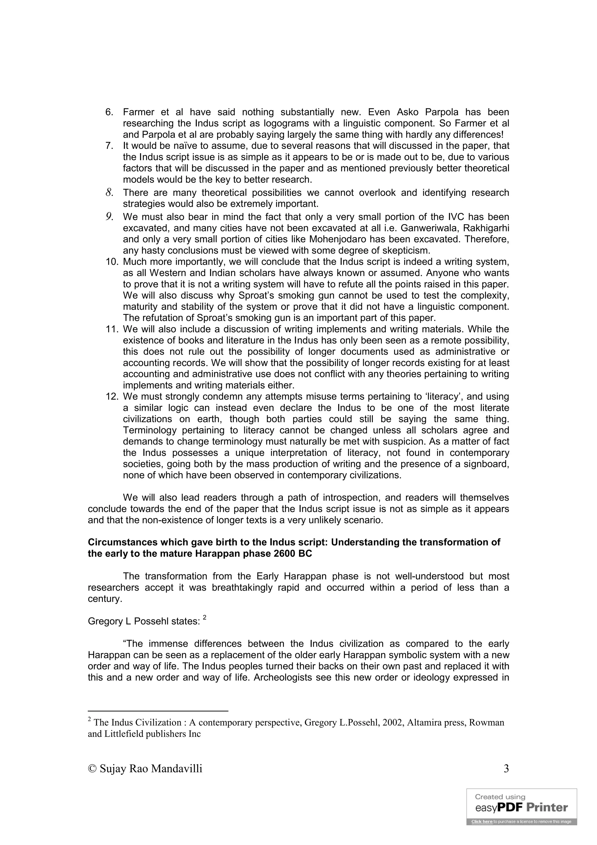 © Sujay Rao Mandavilli 3
6. Farmer et al have said nothing substantially new. Even Asko Parpola has been
researching the Indus script as logograms with a linguistic component. So Farmer et al
and Parpola et al are probably saying largely the same thing with hardly any differences!
7. It would be naïve to assume, due to several reasons that will discussed in the paper, that
the Indus script issue is as simple as it appears to be or is made out to be, due to various
factors that will be discussed in the paper and as mentioned previously better theoretical
models would be the key to better research.
8. There are many theoretical possibilities we cannot overlook and identifying research
strategies would also be extremely important.
9. We must also bear in mind the fact that only a very small portion of the IVC has been
excavated, and many cities have not been excavated at all i.e. Ganweriwala, Rakhigarhi
and only a very small portion of cities like Mohenjodaro has been excavated. Therefore,
any hasty conclusions must be viewed with some degree of skepticism.
10. Much more importantly, we will conclude that the Indus script is indeed a writing system,
as all Western and Indian scholars have always known or assumed. Anyone who wants
to prove that it is not a writing system will have to refute all the points raised in this paper.
We will also discuss why Sproat’s smoking gun cannot be used to test the complexity,
maturity and stability of the system or prove that it did not have a linguistic component.
The refutation of Sproat’s smoking gun is an important part of this paper.
11. We will also include a discussion of writing implements and writing materials. While the
existence of books and literature in the Indus has only been seen as a remote possibility,
this does not rule out the possibility of longer documents used as administrative or
accounting records. We will show that the possibility of longer records existing for at least
accounting and administrative use does not conflict with any theories pertaining to writing
implements and writing materials either.
12. We must strongly condemn any attempts misuse terms pertaining to ‘literacy’, and using
a similar logic can instead even declare the Indus to be one of the most literate
civilizations on earth, though both parties could still be saying the same thing.
Terminology pertaining to literacy cannot be changed unless all scholars agree and
demands to change terminology must naturally be met with suspicion. As a matter of fact
the Indus possesses a unique interpretation of literacy, not found in contemporary
societies, going both by the mass production of writing and the presence of a signboard,
none of which have been observed in contemporary civilizations.
We will also lead readers through a path of introspection, and readers will themselves
conclude towards the end of the paper that the Indus script issue is not as simple as it appears
and that the non-existence of longer texts is a very unlikely scenario.
Circumstances which gave birth to the Indus script: Understanding the transformation of
the early to the mature Harappan phase 2600 BC
The transformation from the Early Harappan phase is not well-understood but most
researchers accept it was breathtakingly rapid and occurred within a period of less than a
century.
Gregory L Possehl states:
2
“The immense differences between the Indus civilization as compared to the early
Harappan can be seen as a replacement of the older early Harappan symbolic system with a new
order and way of life. The Indus peoples turned their backs on their own past and replaced it with
this and a new order and way of life. Archeologists see this new order or ideology expressed in
2
The Indus Civilization : A contemporary perspective, Gregory L.Possehl, 2002, Altamira press, Rowman
and Littlefield publishers Inc
 