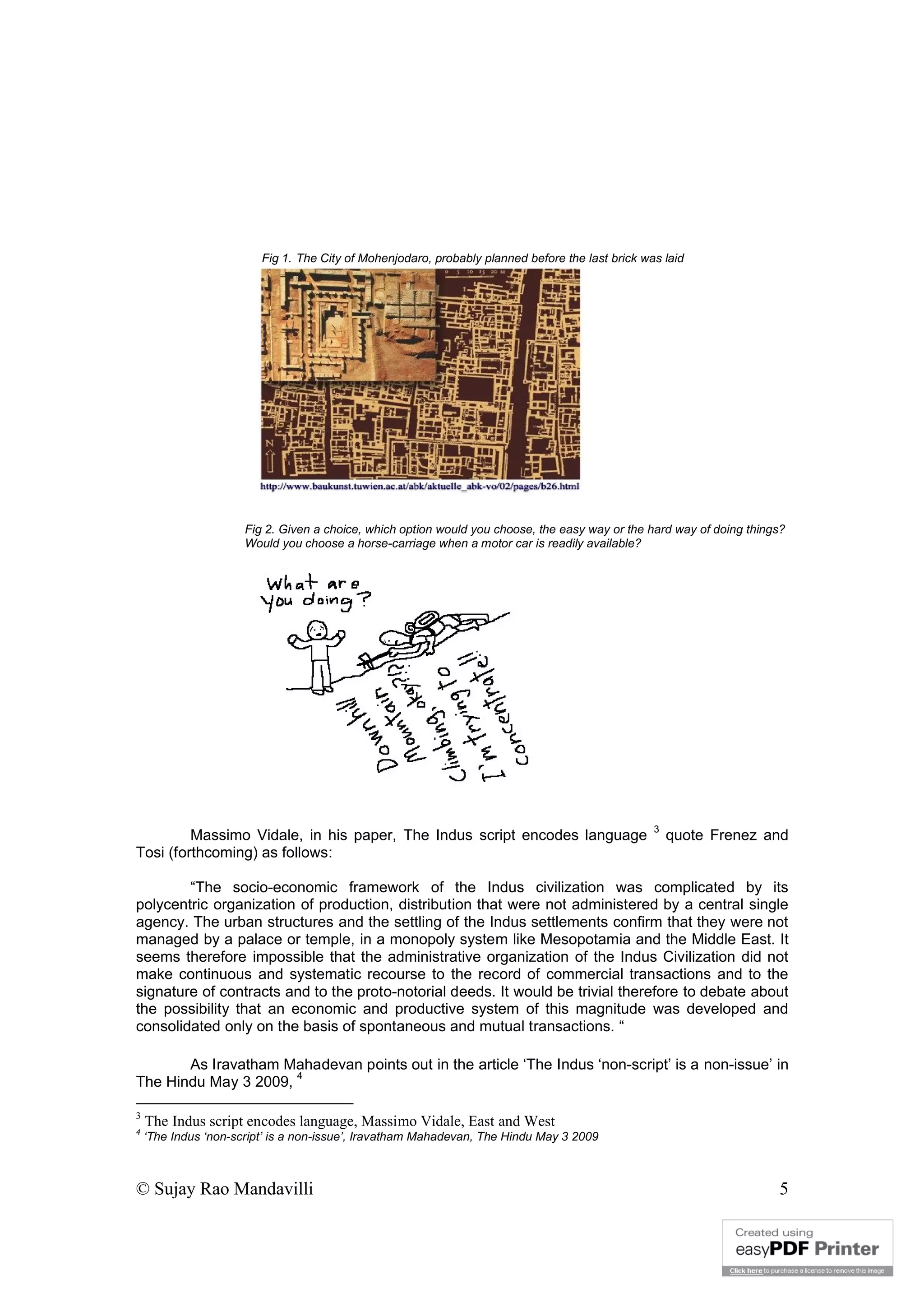 © Sujay Rao Mandavilli 5
Fig 1. The City of Mohenjodaro, probably planned before the last brick was laid
Fig 2. Given a choice, which option would you choose, the easy way or the hard way of doing things?
Would you choose a horse-carriage when a motor car is readily available?
Massimo Vidale, in his paper, The Indus script encodes language
3
quote Frenez and
Tosi (forthcoming) as follows:
“The socio-economic framework of the Indus civilization was complicated by its
polycentric organization of production, distribution that were not administered by a central single
agency. The urban structures and the settling of the Indus settlements confirm that they were not
managed by a palace or temple, in a monopoly system like Mesopotamia and the Middle East. It
seems therefore impossible that the administrative organization of the Indus Civilization did not
make continuous and systematic recourse to the record of commercial transactions and to the
signature of contracts and to the proto-notorial deeds. It would be trivial therefore to debate about
the possibility that an economic and productive system of this magnitude was developed and
consolidated only on the basis of spontaneous and mutual transactions. “
As Iravatham Mahadevan points out in the article ‘The Indus ‘non-script’ is a non-issue’ in
The Hindu May 3 2009,
4
3
The Indus script encodes language, Massimo Vidale, East and West
4
‘The Indus ‘non-script’ is a non-issue’, Iravatham Mahadevan, The Hindu May 3 2009
 