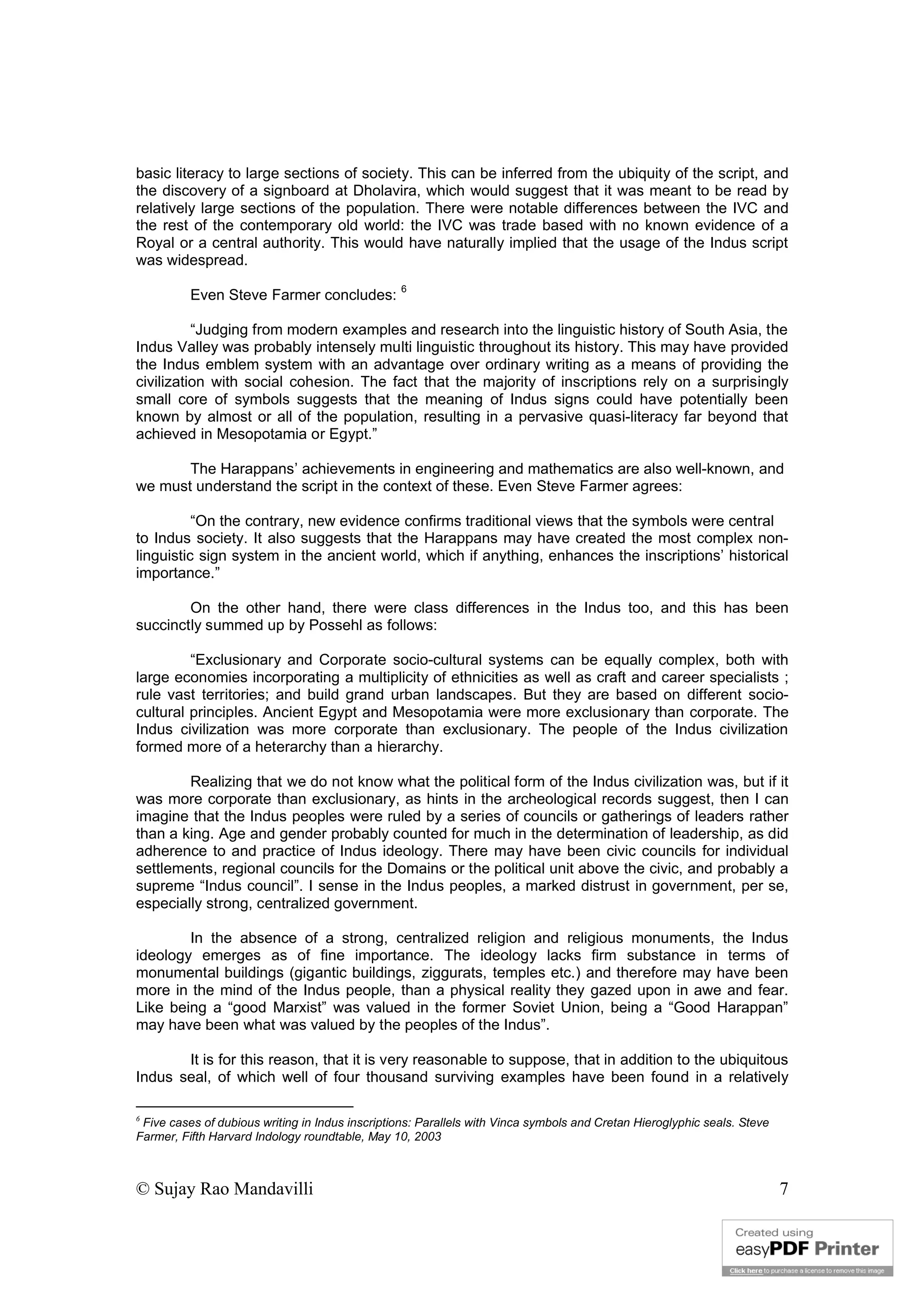 © Sujay Rao Mandavilli 7
basic literacy to large sections of society. This can be inferred from the ubiquity of the script, and
the discovery of a signboard at Dholavira, which would suggest that it was meant to be read by
relatively large sections of the population. There were notable differences between the IVC and
the rest of the contemporary old world: the IVC was trade based with no known evidence of a
Royal or a central authority. This would have naturally implied that the usage of the Indus script
was widespread.
Even Steve Farmer concludes:
6
“Judging from modern examples and research into the linguistic history of South Asia, the
Indus Valley was probably intensely multi linguistic throughout its history. This may have provided
the Indus emblem system with an advantage over ordinary writing as a means of providing the
civilization with social cohesion. The fact that the majority of inscriptions rely on a surprisingly
small core of symbols suggests that the meaning of Indus signs could have potentially been
known by almost or all of the population, resulting in a pervasive quasi-literacy far beyond that
achieved in Mesopotamia or Egypt.”
The Harappans’ achievements in engineering and mathematics are also well-known, and
we must understand the script in the context of these. Even Steve Farmer agrees:
“On the contrary, new evidence confirms traditional views that the symbols were central
to Indus society. It also suggests that the Harappans may have created the most complex non-
linguistic sign system in the ancient world, which if anything, enhances the inscriptions’ historical
importance.”
On the other hand, there were class differences in the Indus too, and this has been
succinctly summed up by Possehl as follows:
“Exclusionary and Corporate socio-cultural systems can be equally complex, both with
large economies incorporating a multiplicity of ethnicities as well as craft and career specialists ;
rule vast territories; and build grand urban landscapes. But they are based on different socio-
cultural principles. Ancient Egypt and Mesopotamia were more exclusionary than corporate. The
Indus civilization was more corporate than exclusionary. The people of the Indus civilization
formed more of a heterarchy than a hierarchy.
Realizing that we do not know what the political form of the Indus civilization was, but if it
was more corporate than exclusionary, as hints in the archeological records suggest, then I can
imagine that the Indus peoples were ruled by a series of councils or gatherings of leaders rather
than a king. Age and gender probably counted for much in the determination of leadership, as did
adherence to and practice of Indus ideology. There may have been civic councils for individual
settlements, regional councils for the Domains or the political unit above the civic, and probably a
supreme “Indus council”. I sense in the Indus peoples, a marked distrust in government, per se,
especially strong, centralized government.
In the absence of a strong, centralized religion and religious monuments, the Indus
ideology emerges as of fine importance. The ideology lacks firm substance in terms of
monumental buildings (gigantic buildings, ziggurats, temples etc.) and therefore may have been
more in the mind of the Indus people, than a physical reality they gazed upon in awe and fear.
Like being a “good Marxist” was valued in the former Soviet Union, being a “Good Harappan”
may have been what was valued by the peoples of the Indus”.
It is for this reason, that it is very reasonable to suppose, that in addition to the ubiquitous
Indus seal, of which well of four thousand surviving examples have been found in a relatively
6
Five cases of dubious writing in Indus inscriptions: Parallels with Vinca symbols and Cretan Hieroglyphic seals. Steve
Farmer, Fifth Harvard Indology roundtable, May 10, 2003
 