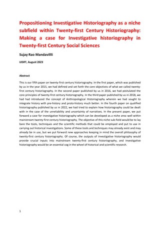 1
Propositioning Investigative Historiography as a niche
subfield within Twenty-first Century Historiography:
Making a case for Investigative historiography in
Twenty-first Century Social Sciences
Sujay Rao Mandavillli
IJISRT, August 2023
Abstract
This is our fifth paper on twenty-first century historiography. In the first paper, which was published
by us in the year 2015, we had defined and set forth the core objectives of what we called twenty-
first century historiography. In the second paper published by us in 2016, we had postulated the
core principles of twenty-first century historiography. In the third paper published by us in 2018, we
had had introduced the concept of Anthropological Historiography wherein we had sought to
integrate history with pre-history and proto-history much better. In the fourth paper on qualified
historiography published by us in 2022, we had tried to explain how historiography could be dealt
with in the case of the unreliability and uncertainty of narratives. In the present paper, we put
forward a case for investigative historiography which can be developed as a niche area well within
mainstream twenty-first century historiography. The objective of this niche sub-field would be to lay
bare the tools, techniques and the scientific methods that could be employed and put to use in
carrying out historical investigations. Some of these tools and techniques may already exist and may
already be in use, but we put forward new approaches keeping in mind the overall philosophy of
twenty-first century historiography. Of course, the outputs of investigative historiography would
provide crucial inputs into mainstream twenty-first century historiography, and investigative
historiography would be an essential cog in the wheel of historical and scientific research.
 