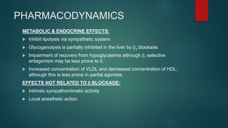 PHARMACODYNAMICS
METABOLIC & ENDOCRINE EFFECTS:
 Inhibit lipolysis via sympathetic system.
 Glycogenolysis is partially inhibited in the liver by b2 blockade.
 Impairment of recovery from hypoglycaemia although b1 selective
antagonism may be less prone to it.
 Increased concentration of VLDL and decreased concentration of HDL,
although this is less prone in partial agonists.
EFFECTS NOT RELATED TO b BLOCKADE:
 Intrinsic sympathomimetic activity.
 Local anesthetic action.
 