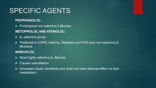 SPECIFIC AGENTS
PROPRANOLOL:
 Prototypical non-selective b Blocker.
METOPROLOL AND ATENOLOL:
 β1-selective group.
 Preferred in COPD, Asthma, Diabetes and PVD over non-selective β-
Blockers.
NEBIVOLOL:
 Most highly selective β1-Blocker.
 Causes vasodilation.
 Increases insulin sensitivity and does not have adverse effect on lipid
metabolism.
 