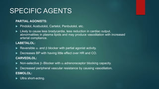 SPECIFIC AGENTS
PARTIAL AGONISTS:
 Pindolol, Acebutolol, Cartelol, Penbutolol, etc.
 Likely to cause less bradycardia, less reduction in cardiac output,
abnormalities in plasma lipids and may produce vasodilation with increased
arterial compliance.
LABETALOL:
 Reversible a1 and b blocker with partial agonist activity.
 Decreases BP with having little effect over HR and CO.
CARVEDILOL:
 Non-selective b-Blocker with a1 adrenoreceptor blocking capacity.
 Decreased peripheral vascular resistance by causing vasodilation.
ESMOLOL:
 Ultra short-acting.
 