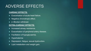 ADVERSE EFFECTS
CARDIAC EFFECTS:
 Exacerbation of acute heart failure.
 Negative chronotropic effect.
 b-Blocker withdrawl.
EXTRA-CARDIAC EFFECTS:
 Increased airway resistance.
 Exacerbation of peripheral artery disease.
 Facilitation of hypoglycaemia.
 Hyperkalemia
 Depression, fatigue, sexual dysfunction.
 Lipid metabolism and weight gain.
 