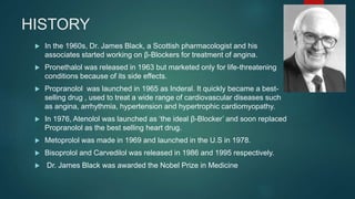 HISTORY
 In the 1960s, Dr. James Black, a Scottish pharmacologist and his
associates started working on β-Blockers for treatment of angina.
 Pronethalol was released in 1963 but marketed only for life-threatening
conditions because of its side effects.
 Propranolol was launched in 1965 as Inderal. It quickly became a best-
selling drug , used to treat a wide range of cardiovascular diseases such
as angina, arrhythmia, hypertension and hypertrophic cardiomyopathy.
 In 1976, Atenolol was launched as ‘the ideal β-Blocker’ and soon replaced
Propranolol as the best selling heart drug.
 Metoprolol was made in 1969 and launched in the U.S in 1978.
 Bisoprolol and Carvedilol was released in 1986 and 1995 respectively.
 Dr. James Black was awarded the Nobel Prize in Medicine
 