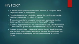 HISTORY
 In ancient Indian Ayurvedic and Chinese medicine, a hard pulse felt on
palpation qualified as hypertension.
 Dr. Akbar Mahomed, an Irish-Indian, was the first physician to describe
essential hypertension in the late 19th century.
 The modern quantitaive concept of hypertension came along after the
discovery of the sphygnomanometer in the early 20th century.
 Even then, Hypertension was not considered a disease. President Franklin
D Roosevelt was given a clean bill of health with a BP of 220/120 mmHg.
 Veterans Administration Co-operative Research Study published in 1967
and 1970 was a landmark achievement in Medicine that established that
treating essential hypertension leads to lower incidence of CHF and
Stroke.
 
