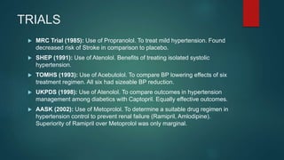 TRIALS
 MRC Trial (1985): Use of Propranolol. To treat mild hypertension. Found
decreased risk of Stroke in comparison to placebo.
 SHEP (1991): Use of Atenolol. Benefits of treating isolated systolic
hypertension.
 TOMHS (1993): Use of Acebutolol. To compare BP lowering effects of six
treatment regimen. All six had sizeable BP reduction.
 UKPDS (1998): Use of Atenolol. To compare outcomes in hypertension
management among diabetics with Captopril. Equally effective outcomes.
 AASK (2002): Use of Metoprolol. To determine a suitable drug regimen in
hypertension control to prevent renal failure (Ramipril, Amlodipine).
Superiority of Ramipril over Metoprolol was only marginal.
 
