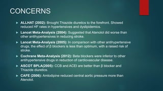 CONCERNS
 ALLHAT (2002): Brought Thiazide diuretics to the forefront. Showed
reduced HF rates in hypertensives and dyslipidemics.
 Lancet Meta-Analysis (2004): Suggested that Atenolol did worse than
other antihypertensives in reducing stroke.
 Lancet Meta-Analysis (2005): In comparison with other antihypertensive
drugs, the effect of β blockers is less than optimum, with a raised risk of
stroke.
 Cochrane Meta-Analysis (2012): Beta blockers were inferior to other
antihypertensive drugs in reduction of cardiovascular disease.
 ASCOT BPLA(2005): CCB and ACEI are better than β blocker and
Thiazide diuretics.
 CAFE (2006): Amlodipine reduced central aortic pressure more than
Atenolol.
 
