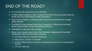 END OF THE ROAD?
 It is not yet time to give up on our old friend.
 A CMAJ Meta-Analysis in 2007 revealed that most of the previously observed
stroke risk was confounded by older populations.
 Most of the analysis on cardiovascular outcomes are derived from studies
using Atenolol.
 The MAPHY study showed that there is reduction in Stroke and Coronary
Artery Disease when using a long-acting β blocker.
 Vasodilatory β blockers may be safer!
 Many recent studies have shown that Nebivolol, Labetalol and Carvedilol
significantly reduce central aortic pressure.
 JCH 2013: Nebivolol, Carvedilol, Metoprolol
 Nature 2014: Losartan vs Carvedilol
 HJ 2015: Meta-analysis comparing vasodilating β blockers and non-vasodilating β
blockers.
 IJP 2012: Nebivolol.
 