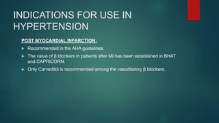 INDICATIONS FOR USE IN
HYPERTENSION
POST MYOCARDIAL INFARCTION:
 Recommended in the AHA guidelines.
 The value of β blockers in patients after MI has been established in BHAT
and CAPRICORN.
 Only Carvedilol is recommended among the vasodilatory β blockers.
 