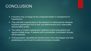 CONCLUSION
 β blockers may no longer be the undisputed leader in management of
hypertension.
 They still hold a special place in the treatment of cardiovascular diseases
including hypertension due to their cost-effectiveness and a reasonable
adverse effect profile.
 The reality of modern hypertension treatment is that most patients will
require multiple drugs. In patients with comorbidities, combination therapy
will be essential.
 Third generation vasodilating β blockers have many advantages over their
predecessors and should be preferred whenever possible.
 