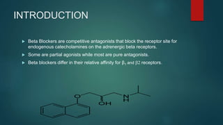 INTRODUCTION
 Beta Blockers are competitive antagonists that block the receptor site for
endogenous catecholamines on the adrenergic beta receptors.
 Some are partial agonists while most are pure antagonists.
 Beta blockers differ in their relative affinity for β1 and b2 receptors.
 