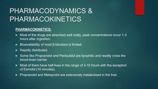 PHARMACODYNAMICS &
PHARMACOKINETICS
PHARMACOKINETICS:
 Most of the drugs are absorbed well orally, peak concentrations occur 1-3
hours after ingestion.
 Bioavailability of most β-blockers is limited.
 Rapidly distributed.
 Some like Propranolol and Penbutolol are lipophilic and readily cross the
blood-brain barrier.
 Most of them have half-lives in the range of 3-10 hours with the exception
of Esmolol (10 minutes).
 Propranolol and Metoprolol are extensively metabolized in the liver.
 