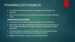 PHARMACODYNAMICS
 The effects of β-blockers are due to occupation and blockade of β
receptors.
 Some actions may be due to partial agonist activity and local anesthetic
action.
CARDIOVASCULAR SYSTEM:
 β-blockers lower the blood pressure in patients with hypertension.
 Mechanism is not fully understood; but probably include suppression of
renin release and effects in the CNS. They do not lower BP in healthy
individuals.
 Prominent effect on the heart and valuable in the treatment of angina,
chronic heart failure and following myocardial infarction.
 Negative chronotropic, inotropic and dromotropic effect.
 