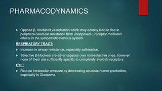 PHARMACODYNAMICS
 Oppose β2 mediated vasodilation which may acutely lead to rise in
peripheral vascular resistance from unopposed a receptor mediated
effects in the sympathetic nervous system.
RESPIRATORY TRACT:
 Increase in airway resistance, especially asthmatics.
 Selective β-blockers are advantageous over non-selective ones, however
none of them are sufficiently specific to completely avoid β2 -receptors.
EYE:
 Reduce intraocular pressure by decreasing aqueous humor production,
especially in Glaucoma.
 