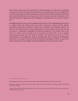 10
work, critique of pure reason. We would likely do similarly otherwise, and we have also developed
concepts such as that of fuzzy logic for the social sciences, and variable logic. Of late, new subfields such
as analytic epistemology, naturalized epistemology, and social and formal epistemology, and the field as
such remains highly vibrant and ever-evolving to meet the complex needs and requirements of the
information age and the digital age, artificial intelligence, interdisciplinary and cross-cultural insights. 9
10 11
Knowledge production process or the knowledge creation process or the knowledge generation process
is a highly complex and evolving process that seeks to abstractize, intensify, diversify, validate,
communicate, disseminate, mainstream, ubiquitize and universalize new knowledge. However, the
process for the most part remains unstructured and ad hoc. It is also painfully slow, and does not take
into account or consideration, knowledge from different perspectives or from different parts of the
world. As a matter of fact, this needs to be as structured and formal process as far as possible,
encompassing all aspects from “the cradle to the grave”. We would like to refer to it as “from
contextualization to universalization”, because contextualization means enriching and amplifying the
context that is so essential to the formal process of production of knowledge. Therefore, as a part of this
process, diversified uses of knowledge, and contextual differences must also be borne in mind.
9 Seyedsayamdost, Hamid (2014). "On Normativity and Epistemic Intuitions: Failure of Replication". Episteme. 12 (1): 95–116
10 Weinberg, Jonathan M.; Nichols, Shaun; Stich, Stephen (Spring–Fall 2001). "Normativity and Epistemic Intuitions". Philosophical
Topics. 29 (1–2): 429–460
11 Briceño, Nolbert (2024). "Refutación del problema de Gettier". Con-ciencia Forense Nº 5, Revista Internacional de Ciencias Forenses e
Investigación Criminal. 3–2024: 25
 