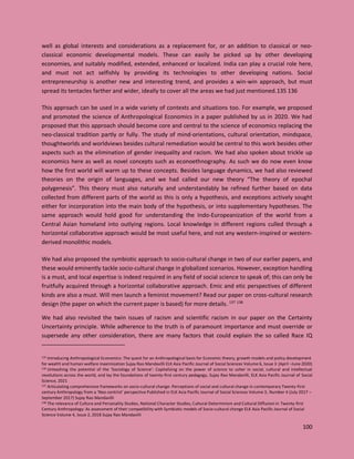 100
well as global interests and considerations as a replacement for, or an addition to classical or neo-
classical economic developmental models. These can easily be picked up by other developing
economies, and suitably modified, extended, enhanced or localized. India can play a crucial role here,
and must not act selfishly by providing its technologies to other developing nations. Social
entrepreneurship is another new and interesting trend, and provides a win-win approach, but must
spread its tentacles farther and wider, ideally to cover all the areas we had just mentioned.135 136
This approach can be used in a wide variety of contexts and situations too. For example, we proposed
and promoted the science of Anthropological Economics in a paper published by us in 2020. We had
proposed that this approach should become core and central to the science of economics replacing the
neo-classical tradition partly or fully. The study of mind-orientations, cultural orientation, mindspace,
thoughtworlds and worldviews besides cultural remediation would be central to this work besides other
aspects such as the elimination of gender inequality and racism. We had also spoken about trickle up
economics here as well as novel concepts such as econoethnography. As such we do now even know
how the first world will warm up to these concepts. Besides language dynamics, we had also reviewed
theories on the origin of languages, and we had called our new theory “The theory of epochal
polygenesis”. This theory must also naturally and understandably be refined further based on data
collected from different parts of the world as this is only a hypothesis, and exceptions actively sought
either for incorporation into the main body of the hypothesis, or into supplementary hypotheses. The
same approach would hold good for understanding the Indo-Europeanization of the world from a
Central Asian homeland into outlying regions. Local knowledge in different regions culled through a
horizontal collaborative approach would be most useful here, and not any western-inspired or western-
derived monolithic models.
We had also proposed the symbiotic approach to socio-cultural change in two of our earlier papers, and
these would eminently tackle socio-cultural change in globalized scenarios. However, exception handling
is a must, and local expertise is indeed required in any field of social science to speak of; this can only be
fruitfully acquired through a horizontal collaborative approach. Emic and etic perspectives of different
kinds are also a must. Will men launch a feminist movement? Read our paper on cross-cultural research
design (the paper on which the current paper is based) for more details. 137 138
We had also revisited the twin issues of racism and scientific racism in our paper on the Certainty
Uncertainty principle. While adherence to the truth is of paramount importance and must override or
supersede any other consideration, there are many factors that could explain the so called Race IQ
135 Introducing Anthropological Economics: The quest for an Anthropological basis for Economic theory, growth models and policy development
for wealth and human welfare maximization Sujay Rao Mandavilli ELK Asia Pacific Journal of Social Sciences Volume 6, Issue 3 (April –June 2020)
136 Unleashing the potential of the ‘Sociology of Science’: Capitalizing on the power of science to usher in social, cultural and intellectual
revolutions across the world, and lay the foundations of twenty-first century pedagogy, Sujay Rao Mandavilli, ELK Asia Pacific Journal of Social
Science, 2021
137 Articulating comprehensive frameworks on socio-cultural change: Perceptions of social and cultural change in contemporary Twenty-first
century Anthropology from a ‘Neo-centrist’ perspective Published in ELK Asia Pacific Journal of Social Sciences Volume 3, Number 4 (July 2017 –
September 2017) Sujay Rao Mandavilli
138 The relevance of Culture and Personality Studies, National Character Studies, Cultural Determinism and Cultural Diffusion in Twenty-first
Century Anthropology: As assessment of their compatibility with Symbiotic models of Socio-cultural change ELK Asia Pacific Journal of Social
Science Volume 4, Issue 2, 2018 Sujay Rao Mandavilli
 