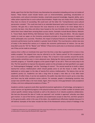 101
divide, apart from the fact that IQ tests may themselves be somewhat misleading and may not isolate all
factors. These factors could include factors such as mind-orientation, parenting, enculturation or
acculturation, and cultural orientation besides, empirically-acquired knowledge, linguistic ability, and a
reflex action acquired due to socio-cultural discrimination. People may not simply strive if they believe
they have no chance of succeeding. We could even call the latter the “Comprehensive socio-cultural
persecution complex”. This could also lead to an extended downward spiral and impact factors such as
nutrition. We give this a name because this issue deserves to be studied a lot more deeply than it
currently has been. Amy Wax and others have harped on the race IQ divide either directly or indirectly
while there have indeed been amazing black success stories. Examples include Barack Obama, Malcolm
X, Trevor Noah, Oprah Winfrey, Neil DeGrasse Tyson, Martin Luther King and others. We also request
readers to read our paper on the Certainty uncertainty principle in its entirety because it explain our
entire philosophy very succinctly. Therefore, the impact of physical features on identity formation and
economic performance must be studied in a greater level of detail. This must become a whole new area
of study in the twenty-first century as it impacts the economic performance of nations. Can we also
draw Bell curves for “IQ” for “Blacks” and “Whites” (These terms work only in an American context), and
see if they can be made to converge?
Latency time is often an inordinate time span from the time a new idea is gestated till it is more or less
widely accepted. This elapsed time may be referred to as the ‘latency period’ for the acceptance (or
even a structured and a justified rejection of ideas. This is found in most societies around the world,
unfortunately sometimes even in more advanced ones. Reducing this latency period will lead to faster
scientific progress, or “Scientific progress at the speed of light” as we call it. There are many ways to do
this. The first would be to improve the education system on the principles we had specified in our paper
on “Anthropological Pedagogy” and the “Sociology of science”. The second would be to build a robust
twenty-first century intellectualism which should greatly serve to set the house in order. We had
dedicated an entire paper to the idea of twenty-first century intellectualism. The latency time can be
academic purely (i.e. Academics can take a long time to accept a new idea as it has often been
observed). At other times, It can be non-academic; the public may take time to warm up to a new idea,
and there may be wide variations across cultures. For example, people in developing countries may
accept new scientific ideas a lot more slowly. Again, there may be a time gap between early acceptance
of ideas, and more widespread acceptance of ideas. 139
Academic activity in general could often lag behind practical applications of technology, and progress in
social sciences can lag behind progress in the physical sciences due to a smaller number of scholars (and
culture-specific scholars being involved) as well as the absence of an industry-academia collaboration.
We had also discussed the idea of ‘inside out approach’ and ‘outside in approach’ whereby new ideas
gain traction. In case of the former, specialists and academicians accept an idea first, and then spread it
to the general public, while in the case of the latter, the establishment effectively implodes because it is
left behind. Examples of the latter include the fate of the Nineteenth century school of Indology in the
139 Redefining Intellectualism for a post-globalized world: Why present-day intellectualism is obsolete and why a comprehensive reassessment
of intellectualism is required Sujay Rao Mandavilli IJISRT, August 2023
 