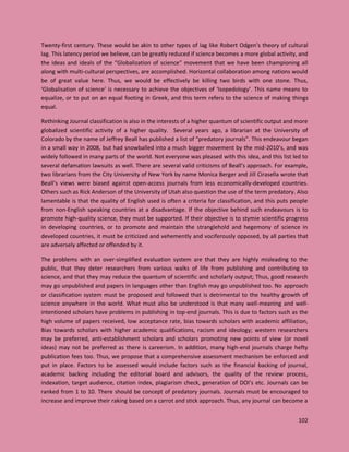 102
Twenty-first century. These would be akin to other types of lag like Robert Odgen’s theory of cultural
lag. This latency period we believe, can be greatly reduced if science becomes a more global activity, and
the ideas and ideals of the “Globalization of science” movement that we have been championing all
along with multi-cultural perspectives, are accomplished. Horizontal collaboration among nations would
be of great value here. Thus, we would be effectively be killing two birds with one stone. Thus,
‘Globalisation of science’ is necessary to achieve the objectives of ‘Isopedology’. This name means to
equalize, or to put on an equal footing in Greek, and this term refers to the science of making things
equal.
Rethinking Journal classification is also in the interests of a higher quantum of scientific output and more
globalized scientific activity of a higher quality. Several years ago, a librarian at the University of
Colorado by the name of Jeffrey Beall has published a list of “predatory journals”. This endeavour began
in a small way in 2008, but had snowballed into a much bigger movement by the mid-2010’s, and was
widely followed in many parts of the world. Not everyone was pleased with this idea, and this list led to
several defamation lawsuits as well. There are several valid criticisms of Beall’s approach. For example,
two librarians from the City University of New York by name Monica Berger and Jill Cirasella wrote that
Beall’s views were biased against open-access journals from less economically-developed countries.
Others such as Rick Anderson of the University of Utah also question the use of the term predatory. Also
lamentable is that the quality of English used is often a criteria for classification, and this puts people
from non-English speaking countries at a disadvantage. If the objective behind such endeavours is to
promote high-quality science, they must be supported. If their objective is to stymie scientific progress
in developing countries, or to promote and maintain the stranglehold and hegemony of science in
developed countries, it must be criticized and vehemently and vociferously opposed, by all parties that
are adversely affected or offended by it.
The problems with an over-simplified evaluation system are that they are highly misleading to the
public, that they deter researchers from various walks of life from publishing and contributing to
science, and that they may reduce the quantum of scientific and scholarly output; Thus, good research
may go unpublished and papers in languages other than English may go unpublished too. No approach
or classification system must be proposed and followed that is detrimental to the healthy growth of
science anywhere in the world. What must also be understood is that many well-meaning and well-
intentioned scholars have problems in publishing in top-end journals. This is due to factors such as the
high volume of papers received, low acceptance rate, bias towards scholars with academic affiliation,
Bias towards scholars with higher academic qualifications, racism and ideology; western researchers
may be preferred, anti-establishment scholars and scholars promoting new points of view (or novel
ideas) may not be preferred as there is careerism. In addition, many high-end journals charge hefty
publication fees too. Thus, we propose that a comprehensive assessment mechanism be enforced and
put in place. Factors to be assessed would include factors such as the financial backing of journal,
academic backing including the editorial board and advisors, the quality of the review process,
indexation, target audience, citation index, plagiarism check, generation of DOI’s etc. Journals can be
ranked from 1 to 10. There should be concept of predatory journals. Journals must be encouraged to
increase and improve their raking based on a carrot and stick approach. Thus, any journal can become a
 