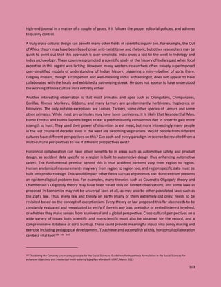103
high-end journal in a matter of a couple of years, if it follows the proper editorial policies, and adheres
to quality control.
A truly cross-cultural design can benefit many other fields of scientific inquiry too. For example, the Out
of Africa theory may have been based on an anti-racist tenor and rhetoric, but other researchers may be
quick to point out that this approach is over-simplistic. India owes a lost to the west in Indology and
Indus archaeology. These countries promoted a scientific study of the history of India’s past when local
expertise in this regard was lacking. However, many western researchers often naively superimposed
over-simplified models of understanding of Indian history, triggering a mini-rebellion of sorts there.
Gregory Possehl, though a competent and well-meaning Indus archaeologist, does not appear to have
collaborated with the locals and exhibited a patronizing streak. He does not appear to have understood
the working of India culture in its entirety either.
Another interesting observation is that most primates and apes such as Orangutans, Chimpanzees,
Gorillas, Rhesus Monkeys, Gibbons, and many Lemurs are predominantly herbivores, frugivores, or
foliovores. The only notable exceptions are Lorises, Tarsiers, some other species of Lemurs and some
other primates. While most pre-primates may have been carnivores, it is likely that Neanderthal Man,
Homo Erectus and Homo Sapiens began to eat a predominantly carnivorous diet in order to gain more
strength to hunt. They used their power of discretion to eat meat, but more interestingly many people
in the last couple of decades even in the west are becoming vegetarians. Would people from different
cultures have different perspectives on this? Can each and every paradigm in science be revisited from a
multi-cultural perspectives to see if different perspectives exist?
Horizontal collaboration can have other benefits to in areas such as automotive safety and product
design, as accident data specific to a region is built to automotive design thus enhancing automotive
safety. The fundamental premise behind this is that accident patterns vary from region to region.
Human anatomical measurements may vary from region to region too, and region specific data must be
built into product design. This would impact other fields such as ergonomics too. Eurocentrism presents
an epistemological problem too. For examples, many theories such as Cournot’s Oligopoly theory and
Chamberlain’s Oligopoly theory may have been based only on limited observations, and some laws as
proposed in Economics may not be universal laws at all, as may also be other postulated laws such as
the Zipf’s law. Thus, every law and theory on earth (many of them extremely old ones) needs to be
revisited based on the concept of exceptionism. Every theory or law proposed this far also needs to be
constantly evaluated and reevaluated to verify if there is any bias, prejudice or vested interest involved,
or whether they make senses from a universal and a global perspective. Cross-cultural perspectives on a
wide variety of issues both scientific and non-scientific must also be obtained for the record, and a
comprehensive database of sorts built up. These could provide meaningful inputs into policy making and
exercise including pedagogical development. To achieve and accomplish all this, horizontal collaboration
can be a vital tool.140 141 142
140 Elucidating the Certainty uncertainty principle for the Social Sciences: Guidelines for hypothesis formulation in the Social Sciences for
enhanced objectivity and intellectual multi-polarity Sujay Rao Mandavilli IJISRT, March 2023
 