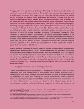 105
Pedagogy refers to the art, science, or profession of teaching; and it encompasses the theory and
practice of education and how these practices influence the learning process, and learning outcomes. It
is not just about the content being taught (the curriculum), but the how and why of the teaching
process, considering the students' needs, backgrounds, and interests. Pedagogy is by and large
outdated, and also western-centric. We have written extensively on pedagogy in the recent past, and
our notable and more pre-eminent papers and publications include “Intercalating a multi-barreled
approach to educational and pedagogical reform: A brief summation of our publications on pedagogy”,
“Rebooting Pedagogy and Education systems for the Twenty-first Century: Why we need course-
corrections immediately” , “Unleashing the potential of the ‘Sociology of Science’: Capitalizing on the
power of science to usher in social, cultural and intellectual revolutions across the world, and lay the
foundations of twenty-first century pedagogy”, “Introducing Anthropological Pedagogy as a Core
Component of Twenty-first Century Anthropology: The Role of Anthropological Pedagogy in the
fulfillment of Anthropological and Sociological objectives”. We have also written about functionalism in
pedagogy, (i.e the need to remove obsolete, superfluous and redundant elements from the education
system in the long run) and the need to explore automation of education in the medium to long term
wherever it is possible to do so. Readers are requested to read all these papers in the interests of
greater clarity and direction. 143144145 146
However, education systems are by and large stuck in an obsolete format and are not suited amply for
the needs of the twenty-first century. The trick here would be to boost and improve the quality of the
education system, while taking measures to counter the effect of lower birth rates as we have suggested
and proposed in innumerable publications. Economists and planners would therefore be well-advised to
take educational and pedagogical reform seriously. This is a make or break situation. This is a do or die
situation. The following are therefore, the essentials of our approach from the point of view, and the
perspective of this work. They are deliberately and intentionally kept brief, as the tone of our work
would clearly suggest:
1. Strong emphasis on stem - science, technology, mathematics
“Science, technology, engineering, and mathematics”, abbreviated for STEM in short, is one of the most
talked about terms today. Loosely defined, it is an omnibus and an umbrella term that is used to
collectively refer to the distinct yet tightly inter-related disciplines of science, technology, engineering,
and mathematics. This term is more commonly and gainfully employed in the context of education
policy or educational planning in governmental bodies and educational institutions. It is sometimes, and
not without valid reason seen as a passport and a ticket not only to individual success, but also to
national success, but national proficiency, and national competence in a wide variety of economic and
143 Sujay Rao Mandavilli (2025) Intercalating a multi-barreled approach to educational and pedagogical reform: A brief summation of our
publications on pedagogy IJISRT 2025: July
144 Sujay Rao Mandavilli (2024) [Book] Rebooting Pedagogy and Education systems for the Twenty-first Century: Why we need course-
corrections immediately Google Books
145 Unleashing the potential of the ‘Sociology of Science’: Capitalizing on the power of science to usher in social, cultural and intellectual
revolutions across the world, and lay the foundations of twenty-first century pedagogy
146 Introducing Anthropological Pedagogy as a Core Component of Twenty-first Century Anthropology: The Role of Anthropological Pedagogy
in the fulfilment of Anthropological and Sociological objectives ELK Asia Pacific Journal of Social Sciences 2018
 