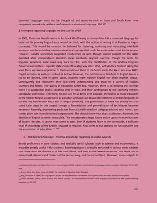107
dominant languages must also be thought of, and countries such as Japan and South Korea have
progressed remarkably, without proficiency in a dominant language. 150 151
3. No dogma regarding language, no one size fits all bill
In 1906, Mahatma Gandhi wrote in his book Hind Swaraj or Home Rule that a universal language for
India and its primary lingua franca would be Hindi, with the option of writing it in Persian or Nagari
characters. This would be essential he believed for fostering, nurturing and inculcating inter-faith
harmony, and for providing administration in a language that could be easily understood by the people.
However, Gandhi sometimes supported Hindusthani as well, though explicit support for the latter
dwindled after independence. Gandhi’s ideas eventually reigned supreme, though the seeds for
linguistic provinces were sown way back in 1917, with the constitution of the Andhra Congress
Provincial committee. Linguistic states took off in a big way after 1956, with Andhra Pradesh taking the
lead. There was some opposition to the imposition of Hindi in the South and in the West, and as of 2025,
English remains as well-entrenched as before. However, the proficiency of teachers in English leaves a
lot to be desired, and in some cases, students learn neither English nor their mother tongue.
Consequently and resultantly, their real-world understanding and grasp on a variety of subjects
stumbles and falters. The quality of education suffers too. However, there is no denying the fact that
there is a substantial English speaking elite in India, and their contribution to the economy remains
spectacular and stellar. Therefore, no one size fits all bill is ever possible. The trick is to make education
in the mother tongue as attractive as possible, and work out lexical development of Indian languages in
parallel. We had written about this at length previously. The government of India has already initiated
some baby steps in this regard, though a formalization and generalization of techniques becomes
necessary. Recently, engineering graduates from a Marathi-medium college graduated with honors, and
landed plum jobs in multinational corporations. This should throw vital clues at planners; however, the
abolition of English is almost impossible. This would create a large furore and an uproar in many sections
of society. Besides, it cannot ever come to pass. Even if students learn in the vernacular, a sufficient
level of knowledge of the English language is required. Also, refer to our sections on functionalism and
the automation of education. 152 153
4. 360 degree knowledge - minimal knowledge regarding all useful subjects
Beside proficiency in core subjects and critically useful subjects such as science and mathematics, it
would be greatly useful if the students’ knowledge base is critically enhanced in various other subjects
too- these must be thrown in in bits and pieces, and only to the extent necessary. We leave this to
educational planners and thinkers at the second rung, and the second layer. However, many subjects in
150 Akmajian, Adrian; Demers, Richard; Farmer, Ann; Harnish, Robert (2010). Linguistics: An Introduction to Language and Communication. Cambridge, MA: The MIT
Press
151 Aronoff, Mark; Rees-Miller, Janie, eds. (2000). The handbook of linguistics. Oxford: Blackwell.
152 King, Christopher R. (1994). One Language, Two Scripts: The Hindi Movement in Nineteenth Century North India. New Delhi: Oxford University Press.
153 Shapiro, Michael C. (2001). "Hindi". In Garry, Jane; Rubino, Carl (eds.). An encyclopedia of the world's major languages, past and present. New England Publishing
Associates. pp. 305–309
 