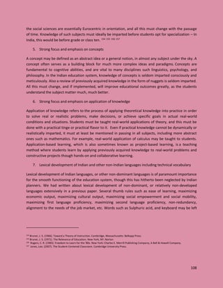 108
the social sciences are essentially Eurocentric in orientation, and all this must change with the passage
of time. Knowledge of such subjects must ideally be imparted before students opt for specialization – In
India, this would be before grade or class ten. 154 155 156 157
5. Strong focus and emphasis on concepts
A concept may be defined as an abstract idea or a general notion, in almost any subject under the sky. A
concept often serves as a building block for much more complex ideas and paradigms. Concepts are
fundamental to cognitive abilities, and are vital to many disciplines such linguistics, psychology, and
philosophy. In the Indian education system, knowledge of concepts is seldom imparted consciously and
meticulously. Also a review of previously acquired knowledge in the form of nuggets is seldom imparted.
All this must change, and if implemented, will improve educational outcomes greatly, as the students
understand the subject matter much, much better.
6. Strong focus and emphasis on application of knowledge
Application of knowledge refers to the process of applying theoretical knowledge into practice in order
to solve real or realistic problems, make decisions, or achieve specific goals in actual real-world
conditions and situations. Students must be taught real-world applications of theory, and this must be
done with a practical tinge or practical flavor to it. Even if practical knowledge cannot be dynamically or
realistically imparted, it must at least be mentioned in passing in all subjects, including more abstract
ones such as mathematics. For example, real-world application of calculus may be taught to students.
Application-based learning, which is also sometimes known as project-based learning, is a teaching
method where students learn by applying previously acquired knowledge to real-world problems and
constructive projects though hands-on and collaborative learning.
7. Lexical development of Indian and other non-Indian languages including technical vocabulary
Lexical development of Indian languages, or other non-dominant languages is of paramount importance
for the smooth functioning of the education system, though this has hitherto been neglected by Indian
planners. We had written about lexical development of non-dominant, or relatively non-developed
languages extensively in a previous paper. Several thumb rules such as ease of learning, maximizing
economic output, maximizing cultural output, maximizing social empowerment and social mobility,
maximizing first language proficiency, maximizing second language proficiency, non-redundancy,
alignment to the needs of the job market, etc. Words such as Sulphuric acid, and keyboard may be left
154 Bruner, J. S. (1966). Toward a Theory of Instruction. Cambridge, Massachusetts: Belkapp Press.
155 Bruner, J. S. (1971). The Relevance of Education. New York, NY: Norton
156 Rogers, C. R. (1983). Freedom to Learn for the '80s. New York: Charles E. Merrill Publishing Company, A Bell & Howell Company.
157 Jones, Leo. (2007). The Student-Centered Classroom. Cambridge University Press.
 