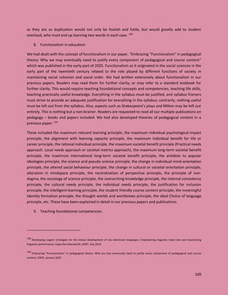 109
as they are as duplication would not only be foolish and futile, but would greatly add to student
overload, who must end up learning two words in each case. 158
8. Functionalism in education
We had dealt with the concept of functionalism in our paper, “Embracing “Functionalism” in pedagogical
theory: Why we may eventually need to justify every component of pedagogical and course content”
which was published in the early part of 2025. Functionalism as it originated in the social sciences in the
early part of the twentieth century related to the role played by different functions of society in
maintaining social cohesion and social order. We had written extensively about functionalism in our
previous papers. Readers may read them for further clarity, or may refer to a standard textbook for
further clarity. This would require teaching foundational concepts and competencies, teaching life skills,
teaching practically useful knowledge. Everything in the syllabus must be justified, and syllabus framers
must strive to provide an adequate justification for everything in the syllabus; contrarily, nothing useful
must be left out from the syllabus. Also, aspects such as Shakespeare’s plays and Milton may be left out
entirely. This is nothing but a non-brainer. Readers are requested to read all our multiple publications on
pedagogy – books and papers included. We had also developed theories of pedagogical content in a
previous paper. 159
These included the maximum relevant learning principle, the maximum individual psychological impact
principle, the alignment with learning capacity principle, the maximum individual benefit for life or
career principle, the rational individual principle, the maximum societal benefit principle (Practical needs
approach. Local needs approach or societal metrics approach), the maximum long-term societal benefit
principle, the maximum international long-term societal benefit principle, the antidote to popular
ideologies principle, the science and pseudo science principle, the change in individual mind-orientation
principle, the altered social behaviour principle, the change in cultural or societal orientation principle,
alteration in mindspace principle, the neutralization of perspective principle, the principle of non-
dogma, the sociology of science principle, the overarching knowledge principle, the internal consistency
principle, the cultural needs principle, the individual needs principle, the justification for inclusion
principle, the intelligent learning principle, the student friendly course content principle, the meaningful
Identity formation principle, the thought worlds and worldviews principle, the ideal Choice of language
principle, etc. These have been explained in detail in our previous papers and publications.
9. Teaching foundational competencies.
158
Developing cogent strategies for the lexical development of non-dominant languages: Empowering linguistic have-nots and maximizing
linguistic performance, Sujay Rao Mandavilli, IJISRT, July 2024
159
Embracing “Functionalism” in pedagogical theory: Why we may eventually need to justify every component of pedagogical and course
content, SSRN, January 2025
 
