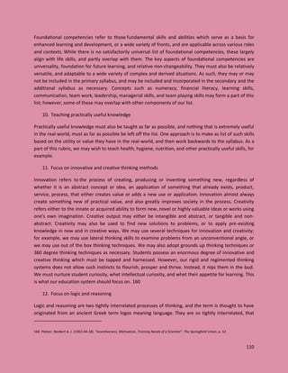 110
Foundational competencies refer to those fundamental skills and abilities which serve as a basis for
enhanced learning and development, or a wide variety of fronts, and are applicable across various roles
and contexts. While there is no satisfactorily universal list of foundational competencies, these largely
align with life skills, and partly overlap with them. The key aspects of foundational competencies are
universality, foundation for future learning, and relative non-changeability. They must also be relatively
versatile, and adaptable to a wide variety of complex and derived situations. As such, they may or may
not be included in the primary syllabus, and may be included and incorporated in the secondary and the
additional syllabus as necessary. Concepts such as numeracy, financial literacy, learning skills,
communication, team work, leadership, managerial skills, and team playing skills may form a part of this
list; however, some of these may overlap with other components of our list.
10. Teaching practically useful knowledge
Practically useful knowledge must also be taught as far as possible, and nothing that is extremely useful
in the real-world, must as far as possible be left off the list. One approach is to make as list of such skills
based on the utility or value they have in the real-world, and then work backwards to the syllabus. As a
part of this rubric, we may wish to teach health, hygiene, nutrition, and other practically useful skills, for
example.
11. Focus on innovative and creative thinking methods
Innovation refers to the process of creating, producing or inventing something new, regardless of
whether it is an abstract concept or idea, an application of something that already exists, product,
service, process, that either creates value or adds a new use or application. Innovation almost always
create something new of practical value, and also greatly improves society in the process. Creativity
refers either to the innate or acquired ability to form new, novel or highly valuable ideas or works using
one's own imagination. Creative output may either be intangible and abstract, or tangible and non-
abstract. Creativity may also be used to find new solutions to problems, or to apply pre-existing
knowledge in new and in creative ways. We may use several techniques for innovation and creativity;
for example, we may use lateral thinking skills to examine problems from an unconventional angle, or
we may use out of the box thinking techniques. We may also adopt grounds up thinking techniques or
360 degree thinking techniques as necessary. Students possess an enormous degree of innovative and
creative thinking which must be tapped and harnessed. However, our rigid and regimented thinking
systems does not allow such instincts to flourish, prosper and thrive. Instead, it nips them in the bud.
We must nurture student curiosity, whet intellectual curiosity, and whet their appetite for learning. This
is what our education system should focus on. 160
12. Focus on logic and reasoning
Logic and reasoning are two tightly interrelated processes of thinking, and the term is thought to have
originated from an ancient Greek term logos meaning language. They are so tightly interrelated, that
160 Platzer, Norbert A. J. (1963-04-18). "Incentiveness, Motivation, Training Needs of a Scientist". The Springfield Union. p. 52
 