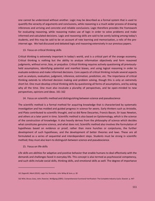 111
one cannot be understood without another. Logic may be described as a formal system that is used to
quantify the veracity of arguments and conclusions, while reasoning is a much wider process of drawing
inferences and arriving and concrete and reliable conclusions. Logic therefore provides the framework
for evaluating reasoning, while reasoning makes use of logic in order to solve problems and make
informed and calculated decisions. Logic and reasoning skills are said to be sorely lacking among today’s
students, and this may be said to be on account of rote learning and memorization, a relic of the pre-
internet age. We had discussed and debated logic and reasoning extensively in our previous papers.
13. Focus on critical thinking skills
Critical thinking is extremely important in today’s world, and is a critical part of the orange economy.
Critical thinking is nothing but the ability to analyze information objectively and form reasoned
judgments, without error, bias, or prejudice. Critical thinking requires actively questioning all previously-
held assumptions, identifying potential and manifest biases, and using logical reasoning in order to
evaluate evidence and make informed decisions. Core aspects of critical thinking include several aspects
such as analysis, evaluation, judgment, inference, estimation, prediction, etc. The importance of critical
thinking extends to informed decision making and problem solving, though this is only an extremely
short list. One must develop critical thinking skills by questioning all forms of assumptions, and by asking
why all the time. One must also inculcate a plurality of perspectives, and be open-minded to new
perspectives, opinions and ideas. 161 162
14. Focus on scientific method and distinguishing between science and pseudoscience
The scientific method is a formal method for acquiring knowledge that is characterized by systematic
investigation and has molded and guided progress in science for aeons. Early thinkers such as Aristotle,
and Plato contributed to scientific thought, and so did Rene Descartes, Francis Bacon, Sir Isaac Newton,
and others at a later point in time. Scientific method is also based on Epistemology, which is the science
of the construction of knowledge. It also heavily derives from the philosophy of science which decides
what constitutes genuine science, and what does not; Scientific method also involves the formulation of
hypotheses based on evidence or proof, rather than mere hunches or conjectures, the further
development of such hypotheses, and the development of better theories and laws. These are all
formulated as a series of sequential and interdependent steps. Students must be strong in scientific
method; they must also learn to distinguish between science and pseudoscience.
15. Focus on life skills
Life skills are abilities for adaptive and positive behavior that enable humans to deal effectively with the
demands and challenges faced in everyday life. This concept is also termed as psychosocial competency,
and such skills include social skills, thinking skills, and emotional skills as well. The degree of importance
161 Zegarelli, Mark (2010). Logic For Dummies. John Wiley & Sons. p. 30
162 Wile, Bruce; Goss, John; Roesner, Wolfgang (2005). Comprehensive Functional Verification: The Complete Industry Cycle. Elsevier. p. 447
 