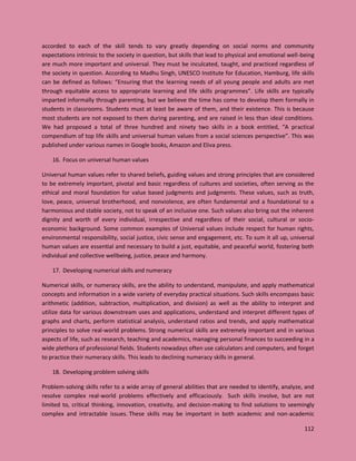 112
accorded to each of the skill tends to vary greatly depending on social norms and community
expectations intrinsic to the society in question, but skills that lead to physical and emotional well-being
are much more important and universal. They must be inculcated, taught, and practiced regardless of
the society in question. According to Madhu Singh, UNESCO Institute for Education, Hamburg, life skills
can be defined as follows: “Ensuring that the learning needs of all young people and adults are met
through equitable access to appropriate learning and life skills programmes”. Life skills are typically
imparted informally through parenting, but we believe the time has come to develop them formally in
students in classrooms. Students must at least be aware of them, and their existence. This is because
most students are not exposed to them during parenting, and are raised in less than ideal conditions.
We had proposed a total of three hundred and ninety two skills in a book entitled, “A practical
compendium of top life skills and universal human values from a social sciences perspective”. This was
published under various names in Google books, Amazon and Eliva press.
16. Focus on universal human values
Universal human values refer to shared beliefs, guiding values and strong principles that are considered
to be extremely important, pivotal and basic regardless of cultures and societies, often serving as the
ethical and moral foundation for value based judgments and judgments. These values, such as truth,
love, peace, universal brotherhood, and nonviolence, are often fundamental and a foundational to a
harmonious and stable society, not to speak of an inclusive one. Such values also bring out the inherent
dignity and worth of every individual, irrespective and regardless of their social, cultural or socio-
economic background. Some common examples of Universal values include respect for human rights,
environmental responsibility, social justice, civic sense and engagement, etc. To sum it all up, universal
human values are essential and necessary to build a just, equitable, and peaceful world, fostering both
individual and collective wellbeing, justice, peace and harmony.
17. Developing numerical skills and numeracy
Numerical skills, or numeracy skills, are the ability to understand, manipulate, and apply mathematical
concepts and information in a wide variety of everyday practical situations. Such skills encompass basic
arithmetic (addition, subtraction, multiplication, and division) as well as the ability to interpret and
utilize data for various downstream uses and applications, understand and interpret different types of
graphs and charts, perform statistical analysis, understand ratios and trends, and apply mathematical
principles to solve real-world problems. Strong numerical skills are extremely important and in various
aspects of life, such as research, teaching and academics, managing personal finances to succeeding in a
wide plethora of professional fields. Students nowadays often use calculators and computers, and forget
to practice their numeracy skills. This leads to declining numeracy skills in general.
18. Developing problem solving skills
Problem-solving skills refer to a wide array of general abilities that are needed to identify, analyze, and
resolve complex real-world problems effectively and efficaciously. Such skills involve, but are not
limited to, critical thinking, innovation, creativity, and decision-making to find solutions to seemingly
complex and intractable issues. These skills may be important in both academic and non-academic
 