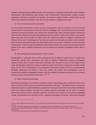 113
settings, impacting learning abilities greatly. Key components of problem-solving skills include problem
identification, data gathering, data analysis, data interpretation, brainstorming, creative analysis,
proposing of solutions, evaluation of solutions, and decision making. Problem solving skills may be
inbuilt into a plethora of problems; else, they may be taught as a supplementary topic.
19. Focus on time and space encapsulation
We have written extensively on time and space encapsulation, and we consider it to be one of the
central tenets of contemporary twenty-first century pedagogy. This is essential because pre-scientific
constructs still eerily dominate, even among more educated fold. Many educated people consider the
earth and the universe to be just a few thousand years old, while in reality, the universe is over eleven
billion years old, and the earth 4.6 billion years old. People also believe in religious creationism of
different kinds, and in mythology too. The time has come to set this right, and allow a more scientific
point of view to dominate. Readers are requested to refer to our earlier ruminations on time and space
encapsulation. Time and space encapsulation will provide a broader and a more overarching framework
against which other subsidiary phenomena can be studied and truthfully investigated without bias or
dogma. 163
20. More ethnography and groundwork- driven research
Ethnography is a systematic and an often prolonged study of different cultures from a usually emic
perspective, though other approaches may often be applied. Traditionally speaking, ethnography
explores culture and its several interrelated attributes from the point of view of the subject of the
study. Ethnography is therefore a type of qualitative social research that a systematic and deep-rooted
study. At the core of ethnography is the participant observation method, which was popularized by
Bronislaw Malinowski and others in the early 1920’s. We believe that ethnography must be
progressively applied to pedagogical cultures, and this will give non-western cultures and non-western
societies a leg up and eliminate western bias. 164 165 166
21. Better educational psychology
Educational psychology is an extremely important branch of psychology that is extremely close to our
heart so much so that we have discussed this extensively in the past. This field of study is closely and
extremely focused on understanding how people learn and acquire new skills in the context of different
social and cultural settings, and how this suitably acquired knowledge can be used to improve
educational practices across a broader spectrum of learners. Key aspects of educational psychology
include understanding the learning process, applying psychological principles, addressing individual
163 Hunt, Martin (2006). "Why Learn History?". In Hunt, Martin (ed.). A Practical Guide to Teaching History in the Secondary School. Routledge.
pp. 3–14
164 Hymes, Dell. (1974). Foundations in sociolinguistics: An ethnographic approach. Philadelphia: University of Pennsylvania Press.
165 Kottak, Conrad Phillip (2005) Window on Humanity : A Concise Introduction to General Anthropology, (pages 2–3, 16–17, 34–44). McGraw
Hill, New York.
166 Heath, Shirley Brice & Brian Street, with Molly Mills. On Ethnography.
 