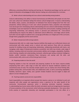114
differences, promoting effective teaching and learning, etc. Educational psychology must be used in all
aspects of education and pedagogy for better decision making, but unfortunately this is not done.
22. Better cultural understanding and cross-cultural understanding among students
Cultural understanding is the ability to interact harmoniously and effectively with people not only from
one’s own culture but individuals hailing from diverse cultural backgrounds. It requires understanding
the beliefs, values, customs, and behaviors of individuals from diverse backgrounds from their own
perspective, without letting go of one's own cultural perspective. Bases, prejudices and stereotypes
must also be got rid of. Developing cultural understanding and cross-cultural understanding is becoming
exceedingly crucial and important for effective and hassle-free communication, building sustaining and
long-lasting relationships, and achieving success in personal and professional life. Cross-cultural
understanding also requires the ability to understand cultural differences, and bridge cultural worlds.
Such skills must be taught to students from a young age preferably as an integral part of the curriculum,
though history, geography and the social sciences.
23. Better interpersonal skills among students
Interpersonal skills refer to a wide range of general abilities that people use to effectively interact and
communicate with other people across a cultural and social spectrum. These skills are extremely
essential for building strong and long-lasting relationships, collaborating beneficially with teams, and
managing a wide range of interpersonal situations successfully. Such skills may include a wide range of
abilities, including verbal and nonverbal communication abilities and strategies, adaptability, flexibility,
active listening, empathy and understanding, teamwork, collective goal setting, emotional intelligence,
besides conflict resolution mechanisms. These intersperse and overlap with life skills, and
communication skills, and as such, all the three go hand in hand.
24. Preparing students to face the world
Preparing students to face the real-world and preparing students for the future requires suitably
empowering them with a wide range of skills that extend far beyond traditional academics and
conventional areas of study. This naturally includes aspects such as creative and critical thinking skills,
problem-solving skills, communication skills, and collaboration skills, as well as promoting adaptability,
flexibility, dynamism, vigour, vitality, and a growth mindset. Students must be taught to adapt and
adjust in an ever-changing world.
25. Teaching students social and civic responsibility
Social responsibility is an important ethical concept that requires a person or an individual to work and
cooperate with other people and organizations across a spectrum for the wider benefit of the
community. Environmental awareness which is becoming extremely important nowadays,
is understanding how human actions affect the biotic and abiotic world and recognizing the importance
of human protection of the environment, while furthering sustainable development. Civic sense refers
to the practice of responsible citizenship and meaningful participation in the civic affairs of a
 