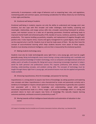 115
community. It encompasses a wide range of behaviors such as respecting laws, rules, and regulations,
maintaining public and common spaces, and showing consideration for fellow citizens by not interfering
in their rights and liberties.
26. Emotional well being of students
Emotional well-being in students requires not only the ability to understand and manage one's own
emotions, but also cope with life's broader and wider challenges, build healthy, sustaining and
meaningful, relationships, and merge various skills into a broader overarching framework to achieve,
sustain, and maintain success on a wide set of operating parameters. Emotional well-being leads to
improved mental health and enhanced quality of life, besides of course, resilience, positivity, and higher
productivity. This requires building up positivity, empathy, and replacement of negative thoughts with
positive ones. It also requires stress, trauma and agony management to a great degree, most of which
can be acquired only in real life. Students must at least be made aware of them. We also then have the
concept of socio-emotional learning which helps students become more aware of these aspects.
Students must develop emotional intelligence, and one that is measured by the emotional quotient.
27. Making students technology savvy
Students must also be made technologically savvy right from a very young age, and must be caught
generally young. Being technologically savvy means having a strong understanding and a workable and
an efficient practical knowledge of modern technology, more so computers and digital devices which are
widely used in all walks of everyday life. Being tech-savvy is becoming increasingly important in today's
world for both personal and professional success. This requires proficiency with devises, trouble
shooting, understanding concepts, and problem solving skills. The concepts of technology must be
taught through theory right from a young age, and practical lessons must also be applied and generally
made available.
28. Enhancing inquisitiveness, thirst for knowledge, and passion for learning
Inquisitiveness is a strong desire to acquire new forms of knowledge, by asking questions and exploring
new concepts and ideas. Inquisitiveness is also characterized by innate and passionate curiosity and a
tendency to investigate or inquire a broad spectrum of issues. Inquisitiveness is generally seen a positive
trait associated with a thirst for knowledge and understanding, except when applied
excessively. Inquisitiveness leads to a thirst, hunger or passion for knowledge which is a strong and
persistent desire to learn and acquire new forms of knowledge. This naturally impacts learning
outcomes positively, and boosts economic productivity as well. 167
29. Moving towards artificial intelligence based education and automation of education in due
course
167 Hunger for Knowledge: How the Irresistible Lure of Curiosity is Generated in the Brain, Johhny King L. Lau, November 2018
 