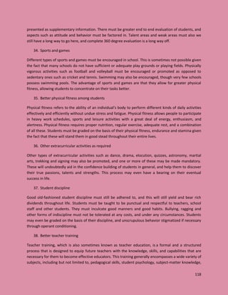 118
presented as supplementary information. There must be greater end to end evaluation of students, and
aspects such as attitude and behavior must be factored in. Talent areas and weak areas must also we
still have a long way to go here, and complete 360 degree evaluation is a long way off.
34. Sports and games
Different types of sports and games must be encouraged in school. This is sometimes not possible given
the fact that many schools do not have sufficient or adequate play grounds or playing fields. Physically
vigorous activities such as football and volleyball must be encouraged or promoted as opposed to
sedentary ones such as cricket and tennis. Swimming may also be encouraged, though very few schools
possess swimming pools. The advantage of sports and games are that they allow for greater physical
fitness, allowing students to concentrate on their tasks better.
35. Better physical fitness among students
Physical fitness refers to the ability of an individual’s body to perform different kinds of daily activities
effectively and efficiently without undue stress and fatigue. Physical fitness allows people to participate
in heavy work schedules, sports and leisure activities with a great deal of energy, enthusiasm, and
alertness. Physical fitness requires proper nutrition, regular exercise, adequate rest, and a combination
of all these. Students must be graded on the basis of their physical fitness, endurance and stamina given
the fact that these will stand them in good stead throughout their entire lives.
36. Other extracurricular activities as required
Other types of extracurricular activities such as dance, drama, elocution, quizzes, astronomy, martial
arts, trekking and signing may also be promoted, and one or more of these may be made mandatory.
These will undoubtedly aid in the confidence building of students in general, and help them to discover
their true passions, talents and strengths. This process may even have a bearing on their eventual
success in life.
37. Student discipline
Good old-fashioned student discipline must still be adhered to, and this will still yield and bear rich
dividends throughout life. Students must be taught to be punctual and respectful to teachers, school
staff and other students. They must inculcate good manners and good habits. Bullying, ragging and
other forms of indiscipline must not be tolerated at any costs, and under any circumstances. Students
may even be graded on the basis of their discipline, and unscrupulous behavior stigmatized if necessary
through operant conditioning.
38. Better teacher training
Teacher training, which is also sometimes known as teacher education, is a formal and a structured
process that is designed to equip future teachers with the knowledge, skills, and capabilities that are
necessary for them to become effective educators. This training generally encompasses a wide variety of
subjects, including but not limited to, pedagogical skills, student psychology, subject-matter knowledge,
 