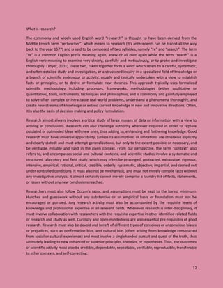 12
What is research?
The commonly and widely used English word “research” is thought to have been derived from the
Middle French term “rechercher”, which means to research (it’s antecedents can be traced all the way
back to the year 1577) and is said to be composed of two syllables, namely “re” and “search”. The term
“re” is a common English prefix meaning again, anew or all over again while the term “search” is a
English verb meaning to examine very closely, carefully and meticulously, or to probe and investigate
thoroughly. (Thyer, 2001) These two, taken together form a word which refers to a careful, systematic,
and often detailed study and investigation, or a structured inquiry in a specialized field of knowledge or
a branch of scientific endeavour or activity, usually and typically undertaken with a view to establish
facts or principles, or to derive or formulate new theories. This approach typically uses formalized
scientific methodology including processes, frameworks, methodologies (either qualitative or
quantitative), tools, instruments, techniques and philosophies, and is commonly and gainfully employed
to solve often complex or intractable real-world problems, understand a phenomena thoroughly, and
create new streams of knowledge or extend current knowledge in new and innovative directions. Often,
it is also the basis of decision making and policy formulation.
Research almost always involves a critical study of large masses of data or information with a view to
arriving at conclusions. Research can also challenge authority wherever required in order to replace
outdated or outmoded ideas with new ones, thus adding to, enhancing and furthering knowledge. Good
research must have universal applicability, (unless its assumptions or limitations are otherwise explicitly
and clearly stated) and must attempt generalizations, but only to the extent possible or necessary, and
be verifiable, reliable and valid in the given context. From our perspective, the term “context” also
refers to, and encompasses social and cultural contexts, and scientific studies involve a systematic and
structured laboratory and field study, which may often be prolonged, protracted, exhaustive, rigorous,
intensive, empirical, rational, critical, credible, orderly, systematic, objective, impartial, and carried out
under controlled conditions. It must also not be mechanistic, and must not merely compile facts without
any investigative analysis; it almost certainly cannot merely comprise a laundry list of facts, statements,
or issues without any new conclusions reached.
Researchers must also follow Occam’s razor, and assumptions must be kept to the barest minimum.
Hunches and guesswork without any substantive or an empirical basis or foundation must not be
encouraged or pursued. Any research activity must also be accompanied by the requisite levels of
knowledge and professional expertise in all relevant fields. Whenever research is inter-disciplinary, it
must involve collaboration with researchers with the requisite expertise in other identified related fields
of research and study as well. Curiosity and open-mindedness are also essential pre-requisites of good
research. Research must also be devoid and bereft of different types of conscious or unconscious biases
or prejudices, such as confirmation bias, and cultural bias (often arising from knowledge constructed
from social or cultural experience) and must involve a singlehanded pursuit and quest of the truth, thus
ultimately leading to new enhanced or superior principles, theories, or hypotheses. Thus, the outcomes
of scientific activity must also be credible, dependable, repeatable, verifiable, reproducible, transferable
to other contexts, and self-correcting.
 