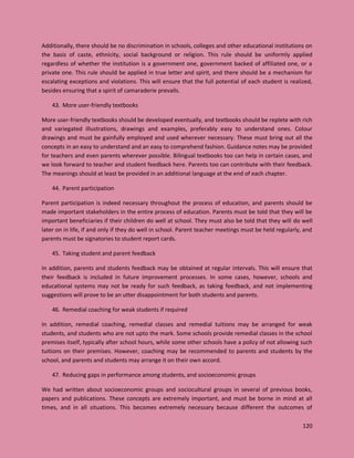 120
Additionally, there should be no discrimination in schools, colleges and other educational institutions on
the basis of caste, ethnicity, social background or religion. This rule should be uniformly applied
regardless of whether the institution is a government one, government backed of affiliated one, or a
private one. This rule should be applied in true letter and spirit, and there should be a mechanism for
escalating exceptions and violations. This will ensure that the full potential of each student is realized,
besides ensuring that a spirit of camaraderie prevails.
43. More user-friendly textbooks
More user-friendly textbooks should be developed eventually, and textbooks should be replete with rich
and variegated illustrations, drawings and examples, preferably easy to understand ones. Colour
drawings and must be gainfully employed and used wherever necessary. These must bring out all the
concepts in an easy to understand and an easy to comprehend fashion. Guidance notes may be provided
for teachers and even parents wherever possible. Bilingual textbooks too can help in certain cases, and
we look forward to teacher and student feedback here. Parents too can contribute with their feedback.
The meanings should at least be provided in an additional language at the end of each chapter.
44. Parent participation
Parent participation is indeed necessary throughout the process of education, and parents should be
made important stakeholders in the entire process of education. Parents must be told that they will be
important beneficiaries if their children do well at school. They must also be told that they will do well
later on in life, if and only if they do well in school. Parent teacher meetings must be held regularly, and
parents must be signatories to student report cards.
45. Taking student and parent feedback
In addition, parents and students feedback may be obtained at regular intervals. This will ensure that
their feedback is included in future improvement processes. In some cases, however, schools and
educational systems may not be ready for such feedback, as taking feedback, and not implementing
suggestions will prove to be an utter disappointment for both students and parents.
46. Remedial coaching for weak students if required
In addition, remedial coaching, remedial classes and remedial tuitions may be arranged for weak
students, and students who are not upto the mark. Some schools provide remedial classes in the school
premises itself, typically after school hours, while some other schools have a policy of not allowing such
tuitions on their premises. However, coaching may be recommended to parents and students by the
school, and parents and students may arrange it on their own accord.
47. Reducing gaps in performance among students, and socioeconomic groups
We had written about socioeconomic groups and sociocultural groups in several of previous books,
papers and publications. These concepts are extremely important, and must be borne in mind at all
times, and in all situations. This becomes extremely necessary because different the outcomes of
 