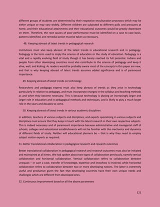 121
different groups of students are determined by their respective enculturation processes which may be
either unique or may vary widely. Different children are subjected to different pulls and pressures at
home, and their educational attainments and their educational outcomes would be greatly dependant
on them. Therefore, the root causes of poor performance must be identified on a case to case basis,
patterns identified, and remedial action must be taken as necessary.
48. Keeping abreast of latest trends in pedagogical research
Institutions must also keep abreast of the latest trends in educational research and in pedagogy.
Pedagogy is the term used to imply the science of education or the study of education. Pedagogy is a
vital and a rapidly evolving field of study though it has barely reached its full potential. Indians and
people from other developing countries must also contribute to the science of pedagogy and keep it
alive, well, and kicking. As readers would be probably aware most of the concepts in this paper are new,
and that is why keeping abreast of latest trends assumes added significance and is of paramount
importance.
49. Keeping abreast of latest trends on technology
Researchers and pedagogy experts must also keep abreast of trends as they arise in technology
particularly in relation to pedagogy, and must incorporate changes in the syllabus and teaching methods
as and when they become necessary. This is because technology is playing an increasingly larger and
larger role in education and in pedagogical methods and techniques, and is likely to play a much larger
role in the years and decades to come.
50. Keeping abreast of latest trends in various academic disciplines
In addition, teachers of various subjects and disciplines, and experts specializing in various subjects and
disciplines must ensure that they keep in touch with the latest research in their own respective subjects.
This is indeed necessary and of paramount importance because administrative and managerial staff of
schools, colleges and educational establishments will not be familiar with the mechanics and dynamics
of different fields of study. Neither will educational planners be – that is why they need to employ
subject matter experts as required.
51. Better translational collaboration in pedagogical research and research outcomes
Better translational collaboration in pedagogical research and research outcomes must also be initiated
and maintained at all times. We had spoken about two types of collaboration previously, namely vertical
collaboration and horizontal collaboration. Vertical collaboration refers to collaboration between
unequals – in such a case, transfer of knowledge, expertise and knowhow is involved, while horizontal
collaboration refers to collaboration between two or more developing nations. The latter is extremely
useful and productive given the fact that developing countries have their own unique needs and
challenges which are different from developed ones.
52. Continuous improvement based on all the above parameters
 