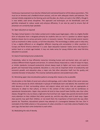 122
Continuous improvement must also be initiated and maintained based on all the above parameters. This
must be an iterative and a feedback-driven process, and one with adequate checks and balances. This
concept initially originated as the Deming cycle and the plan, do, check, act cycle in the 1950’s, though it
is now widely used across disciplines. This approach and techniques can be beneficially used and
gainfully employed to reduce waste and enhance efficiency. It can also be used to ensure that all
processes are constantly kept uptodate.
53. Open education as required
The Open School System in the Indian context and in Indian quasi-legal jargon, refers to a highly flexible
form of education that is designed primarily for students who are not in a position to attend regular
daytime classes due to various personal, social, or economic reasons. This may include several reasons
such as enrolment in other courses, or full-time education. This terminology is widely used in India only;
it has a slightly different or an altogether different meaning and connotation in other countries in
Europe and North America wherever it is used. Open education however makes sense only beyond a
certain level or a certain age bracket. It may not make sense for young children who need full-time
education to succeed.
54. Goal of maximizing human productivity
Productivity, refers to how efficiently resources including human and non-human ones, are used to
produce different kinds of goods and services. It is almost always measured as a ratio of output to input,
or similar standards. Increased productivity almost always leads to higher and more rapid economic
growth and improved living standards. Education is a key and an important driver of productivity and
economic growth, and education plays a major role. Not often education itself, but the quality and
essential character of education. This must be realized by planners and academicians alike.
55. Mimicking upper class enculturation patterns among other classes as far as possible
Enculturation in the fields of social and cultural anthropology, and in other fields of the social sciences,
refers to the process by which individuals or groups of individuals learn and absorb, the essentials and
vital dynamics of their surrounding culture and acquire values and norms that are appropriate or
necessary to adopt to that culture, or thrive in the context of that culture and its worldviews or
operational characteristics. Upper class parents do tend to have overall lower fertility rates than other
classes, though this is by no means a rigid and a hard and fast rule. Upper class parents do tend to lavish
more attention on their children that other parents do, and this may often work in both ways. Upper
class parents may spoil their children, or not teach them the importance of hard work the way other
parents do. Therefore, educational systems may attempt of a convergence between the two. One in
reminded of the PURA scheme or the provision of urban amenities in rural India scheme floated a few
years ago; the two bear some similarities to each other.
56. Modulating the role of identity
 