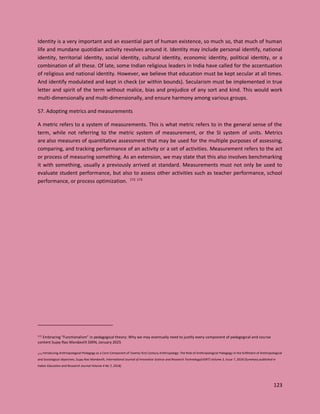 123
Identity is a very important and an essential part of human existence, so much so, that much of human
life and mundane quotidian activity revolves around it. Identity may include personal identify, national
identity, territorial identity, social identity, cultural identity, economic identity, political identity, or a
combination of all these. Of late, some Indian religious leaders in India have called for the accentuation
of religious and national identity. However, we believe that education must be kept secular at all times.
And identify modulated and kept in check (or within bounds). Secularism must be implemented in true
letter and spirit of the term without malice, bias and prejudice of any sort and kind. This would work
multi-dimensionally and multi-dimensionally, and ensure harmony among various groups.
57. Adopting metrics and measurements
A metric refers to a system of measurements. This is what metric refers to in the general sense of the
term, while not referring to the metric system of measurement, or the SI system of units. Metrics
are also measures of quantitative assessment that may be used for the multiple purposes of assessing,
comparing, and tracking performance of an activity or a set of activities. Measurement refers to the act
or process of measuring something. As an extension, we may state that this also involves benchmarking
it with something, usually a previously arrived at standard. Measurements must not only be used to
evaluate student performance, but also to assess other activities such as teacher performance, school
performance, or process optimization. 172 173
172 Embracing “Functionalism” in pedagogical theory: Why we may eventually need to justify every component of pedagogical and course
content Sujay Rao Mandavilli SSRN, January 2025
173 Introducing Anthropological Pedagogy as a Core Component of Twenty-first Century Anthropology: The Role of Anthropological Pedagogy in the fulfilment of Anthropological
and Sociological objectives, Sujay Rao Mandavilli, International Journal of Innovative Science and Research Technology(IJISRT) Volume 3, Issue 7, 2018 (Summary published in
Indian Education and Research Journal Volume 4 No 7, 2018)
 