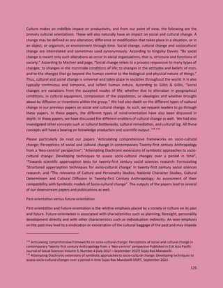 125
Culture makes an indelible impact on productivity, and from our point of view, the following are the
primary cultural orientations. These will also naturally have an impact on social and cultural change. A
change may be defined as any alteration, difference or modification that takes place in a situation, or in
an object, or organism, or environment through time. Social change, cultural change and sociocultural
change are interrelated and sometimes used synonymously. According to Kingsley Davies: “By social
change is meant only such alterations as occur in social organizations, that is, structure and functions of
society.” According to MacIver and page, “Social change refers to a process responsive to many types of
changes; to changes in the manmade conditions of life; to changes in the attitudes and beliefs of men,
and to the changes that go beyond the human control to the biological and physical nature of things.”
Thus, cultural and social change is universal and takes place in societies throughout the world. It is also
typically continuous and temporal, and reflect human nature. According to Gillin & Gillin, "Social
changes are variations from the accepted modes of life; whether due to alteration in geographical
conditions, in cultural equipment, composition of the population, or ideologies and whether brought
about by diffusion or inventions within the group." We had also dwelt on the different types of cultural
change in our previous papers on social and cultural change. As such, we request readers to go through
these papers. In these papers, the different types of mind-orientation have also been discussed in
depth. In those papers, we have discussed the different enablers of cultural change as well. We had also
investigated other concepts such as cultural bottlenecks, cultural remediation, and cultural lag. All these
concepts will have a bearing on knowledge production and scientific output. 174 175
Please particularly do read our papers “Articulating comprehensive frameworks on socio-cultural
change: Perceptions of social and cultural change in contemporary Twenty-first century Anthropology
from a ‘Neo-centrist’ perspective”, “Attempting Diachronic extensions of symbiotic approaches to socio-
cultural change: Developing techniques to assess socio-cultural changes over a period in time”,
“Towards scientific apperception tests for twenty-first century social sciences research: Formulating
‘Structured apperception techniques for socio-cultural change’ in twenty-first century social sciences
research, and “The relevance of Culture and Personality Studies, National Character Studies, Cultural
Determinism and Cultural Diffusion in Twenty-first Century Anthropology: As assessment of their
compatibility with Symbiotic models of Socio-cultural change”. The outputs of the papers lead to several
of our downstream papers and publications as well.
Past-orientation versus future-orientation
Past-orientation and Future-orientation is the relative emphasis placed by a society or culture on its past
and future. Future-orientation is associated with characteristics such as planning, foresight, personality
development directly and with other characteristics such as individualism indirectly. An over-emphasis
on the past may lead to a vindication or exoneration of the cultural baggage of the past and may impede
174
Articulating comprehensive frameworks on socio-cultural change: Perceptions of social and cultural change in
contemporary Twenty-first century Anthropology from a ‘Neo-centrist’ perspective Published in ELK Asia Pacific
Journal of Social Sciences Volume 3, Number 4 (July 2017 – September 2017) Sujay Rao Mandavilli
175
Attempting Diachronic extensions of symbiotic approaches to socio-cultural change: Developing techniques to
assess socio-cultural changes over a period in time Sujay Rao Mandavilli IJISRT, September 2023
 