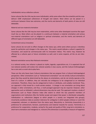 127
Individualistic versus collective cultures
Some cultures like the USA may be more individualist, while some others like the erstwhile and the now-
defunct USSR emphasized collectivism of thought and statism. Most others can be placed in a
continuum between these two extremes, and the merits and demerits of both points of view are still
debatable.
Material and non-material orientation
Some cultures like the USA may be more materialistic, while some other developed countries like Japan
much less so. Most others can be placed in a continuum between a material orientation and various
non-material orientations such as religious or spiritual orientation, and the merits and demerits of
different types of orientation are still debatable.
Contentment versus innovation
Some cultures do not wish to effect changes to the status quo, while some others pursue a relentless
quest for perfection and changes in the status quo. This metric would indicate a culture’s appetite for
innovation, and would be commensurate with its innovation indices. This metric may, however be
affected by a cultures past or future orientation as well, and in some respects, all the six are inter-
related.
Rational-orientation versus Non Rational-orientation
In a rational society, less reliance is placed on myths, legends, superstitions etc. It is expected that all
non-rational societies will evolve into rational societies in due course, and the Cultural Anthropologist
has a core and a crucial role to play here.
These are the only Seven basic Cultural orientations that we propose from a Cultural Anthropological
perspective. Other orientations such as “Achievement orientation” are not strictly Cultural orientations
given that they would be determined by the above six orientations, and do not strictly operate at the
level of a culture. In addition, they are naturally too ambiguous to be categorized as an individual
orientation. Therefore, these may be categorized at traits or attributes, and suitably monitored. Thus,
our approach is fully honed for a multi-variate analysis. A change in one orientation can bring about
changes in other orientations, and thus, a multi-pronged approach may be required. However, other
approaches such as Hofstede’s cultural dimensions may also be used. This approach involves a study of
dimensions such as Power Distance Index (the extent to which the less powerful members of
organizations and institutions (like the family) accept and expect that power is distributed unequally),
Individualism vs. collectivism (degree to which people in a society are integrated into groups),
Uncertainty avoidance index (a society's tolerance for ambiguity in which people embrace or avert the
unexpected, unknown, or deviation from the status quo), Masculinity vs. femininity (masculinity is a
preference for achievement, heroism, assertiveness and material rewards for success. Femininity is a
preference for cooperation, modesty, caring for the weak and quality of life), Long-term orientation vs.
short-term orientation and Indulgence vs. restraint (This dimension is essentially a measure of happiness
 