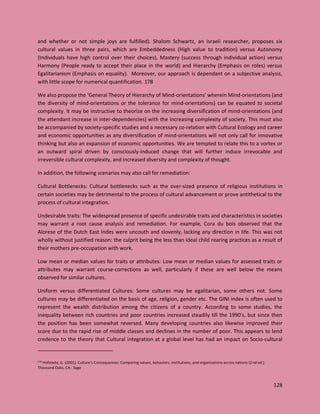 128
and whether or not simple joys are fulfilled). Shalom Schwartz, an Israeli researcher, proposes six
cultural values in three pairs, which are Embeddedness (High value to tradition) versus Autonomy
(Individuals have high control over their choices), Mastery (success through individual action) versus
Harmony (People ready to accept their place in the world) and Hierarchy (Emphasis on roles) versus
Egalitarianism (Emphasis on equality). Moreover, our approach is dependant on a subjective analysis,
with little scope for numerical quantification. 178
We also propose the ‘General Theory of Hierarchy of Mind-orientations’ wherein Mind-orientations (and
the diversity of mind-orientations or the tolerance for mind-orientations) can be equated to societal
complexity. It may be instructive to theorize on the increasing diversification of mind-orientations (and
the attendant increase in inter-dependencies) with the increasing complexity of society. This must also
be accompanied by society-specific studies and a necessary co-relation with Cultural Ecology and career
and economic opportunities as any diversification of mind-orientations will not only call for innovative
thinking but also an expansion of economic opportunities. We are tempted to relate this to a vortex or
an outward spiral driven by consciously-induced change that will further induce irrevocable and
irreversible cultural complexity, and increased diversity and complexity of thought.
In addition, the following scenarios may also call for remediation:
Cultural Bottlenecks: Cultural bottlenecks such as the over-sized presence of religious institutions in
certain societies may be detrimental to the process of cultural advancement or prove antithetical to the
process of cultural integration.
Undesirable traits: The widespread presence of specific undesirable traits and characteristics in societies
may warrant a root cause analysis and remediation. For example, Cora du bois observed that the
Alorese of the Dutch East Indes were uncouth and slovenly, lacking any direction in life. This was not
wholly without justified reason: the culprit being the less than ideal child rearing practices as a result of
their mothers pre-occupation with work.
Low mean or median values for traits or attributes: Low mean or median values for assessed traits or
attributes may warrant course-corrections as well, particularly if these are well below the means
observed for similar cultures.
Uniform versus differentiated Cultures: Some cultures may be egalitarian, some others not. Some
cultures may be differentiated on the basis of age, religion, gender etc. The GINI index is often used to
represent the wealth distribution among the citizens of a country. According to some studies, the
inequality between rich countries and poor countries increased steadily till the 1990’s, but since then
the position has been somewhat reversed. Many developing countries also likewise improved their
score due to the rapid rise of middle classes and declines in the number of poor. This appears to lend
credence to the theory that Cultural integration at a global level has had an impact on Socio-cultural
178 Hofstede, G. (2001). Culture’s Consequences: Comparing values, behaviors, institutions, and organizations across nations (2nd ed.).
Thousand Oaks, CA : Sage
 