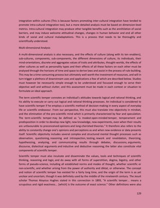129
integration within cultures (This is because factors promoting inter-cultural integration have tended to
promote intra-cultural integration too), but a more detailed analysis must be based on dimension-level
metrics. Intra-cultural integration may produce other tangible benefits such as the annihilation of social
barriers, and may induce welcome attitudinal changes, changes in human behavior and end all other
kinds of social and cultural maladaptations. This is a process that needs to be thoroughly and
scientifically understood.
Multi-dimensional Analysis
A multi-dimensional analysis is also necessary, and the effects of culture (along with its ten enablers),
sub-cultures, components, sub-components, the different dimensions of culture, its individuals, their
mind-orientations, discrete and aggregates values of traits and attributes, thought-worlds, the effects of
other cultures as well as personality types and their effects of all these factors on each other must be
analysed through the horizons of time and space to derive laws and assist in the process of rule-building.
This may be a time-consuming process but ultimately well-worth the investment of resources, and will in
turn trigger a plethora of downstream uses and applications a few of which are described below. Studies
must however be necessarily simple enough to be understood and focussed enough to serve their
objective well and without clutter, and this assessment must be made in each context or situation to
formulate an ideal approach.
The term scientific temper connotes an individual's attitudes towards logical and rational thinking, and
his ability to execute or carry out logical and rational thinking processes. An individual is considered to
have scientific temper if he employs a scientific method of decision-making in every aspect of everyday
life or scientific endeavour. From our perspective, this must also translate into objectivity in mindset,
and the elimination of the pre-scientific mind which is primarily characterized by fear and speculation.
The term scientific temper may be defined as "a modest open-minded temper, temperament and
predisposition in order to develop new light, new knowledge, new experiments, even when their results
are unfavourable to preconceived opinions and long-cherished theories." It therefore also refers to the
ability to constantly change one’s opinions and perceptions as and when new evidence or data presents
itself. Scientific objectivity includes several complex and structured mental thought processes such as
observation, questioning, reasoning and introspection, testing, rework and revalidation, theorizing,
hypothesizing, analyzing, and communicating results through debates, discussions, arguments,
discourse, dialectical arguments and inductive and deductive reasoning; the latter also constitute vital
components of scientific temper.
Scientific temper must also inculcate and disseminate the values, tools and techniques of scientific
thinking, reasoning and logic, and do away with all forms of superstition, dogma, bigotry, and other
forms of pseudo-science, including all established norms and modes of thought, whether scientific or
non-scientific, and whether arising from the power of authority and diktat, or otherwise. The concept
and notion of scientific temper has existed for a fairly long time, and the origin of the term is as yet
unclear and uncertain, though it was definitely used by the middle of the nineteenth century. The Jesuit
scholar Thomas Aloysius Hughes stated in this connection in 1893, "A scientific temper... means a
scrupulous and rigid exactness... [which] is the outcome of exact science." Other definitions were also
 