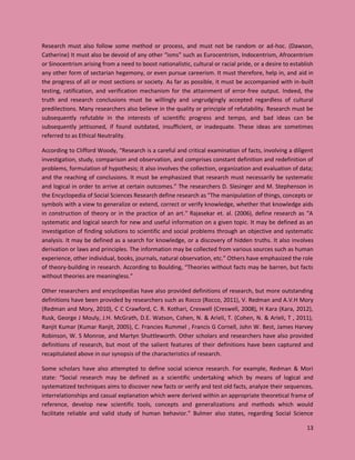 13
Research must also follow some method or process, and must not be random or ad-hoc. (Dawson,
Catherine) It must also be devoid of any other “isms” such as Eurocentrism, Indocentrism, Afrocentrism
or Sinocentrism arising from a need to boost nationalistic, cultural or racial pride, or a desire to establish
any other form of sectarian hegemony, or even pursue careerism. It must therefore, help in, and aid in
the progress of all or most sections or society. As far as possible, it must be accompanied with in-built
testing, ratification, and verification mechanism for the attainment of error-free output. Indeed, the
truth and research conclusions must be willingly and ungrudgingly accepted regardless of cultural
predilections. Many researchers also believe in the quality or principle of refutability. Research must be
subsequently refutable in the interests of scientific progress and tempo, and bad ideas can be
subsequently jettisoned, if found outdated, insufficient, or inadequate. These ideas are sometimes
referred to as Ethical Neutrality.
According to Clifford Woody, “Research is a careful and critical examination of facts, involving a diligent
investigation, study, comparison and observation, and comprises constant definition and redefinition of
problems, formulation of hypothesis; it also involves the collection, organization and evaluation of data;
and the reaching of conclusions. It must be emphasized that research must necessarily be systematic
and logical in order to arrive at certain outcomes.” The researchers D. Slesinger and M. Stephenson in
the Encyclopedia of Social Sciences Research define research as "The manipulation of things, concepts or
symbols with a view to generalize or extend, correct or verify knowledge, whether that knowledge aids
in construction of theory or in the practice of an art." Rajasekar et. al. (2006), define research as “A
systematic and logical search for new and useful information on a given topic. It may be defined as an
investigation of finding solutions to scientific and social problems through an objective and systematic
analysis. It may be defined as a search for knowledge, or a discovery of hidden truths. It also involves
derivation or laws and principles. The information may be collected from various sources such as human
experience, other individual, books, journals, natural observation, etc.” Others have emphasized the role
of theory-building in research. According to Boulding, “Theories without facts may be barren, but facts
without theories are meaningless.”
Other researchers and encyclopedias have also provided definitions of research, but more outstanding
definitions have been provided by researchers such as Rocco (Rocco, 2011), V. Redman and A.V.H Mory
(Redman and Mory, 2010), C C Crawford, C. R. Kothari, Creswell (Creswell, 2008), H Kara (Kara, 2012),
Rusk, George J Mouly, J.H. McGrath, D.E. Watson, Cohen, N. & Arieli, T. (Cohen, N. & Arieli, T , 2011),
Ranjit Kumar (Kumar Ranjit, 2005), C. Francies Rummel , Francis G Cornell, John W. Best, James Harvey
Robinson, W. S Monroe, and Martyn Shuttleworth. Other scholars and researchers have also provided
definitions of research, but most of the salient features of their definitions have been captured and
recapitulated above in our synopsis of the characteristics of research.
Some scholars have also attempted to define social science research. For example, Redman & Mori
state: “Social research may be defined as a scientific undertaking which by means of logical and
systematized techniques aims to discover new facts or verify and test old facts, analyze their sequences,
interrelationships and casual explanation which were derived within an appropriate theoretical frame of
reference, develop new scientific tools, concepts and generalizations and methods which would
facilitate reliable and valid study of human behavior.” Bulmer also states, regarding Social Science
 